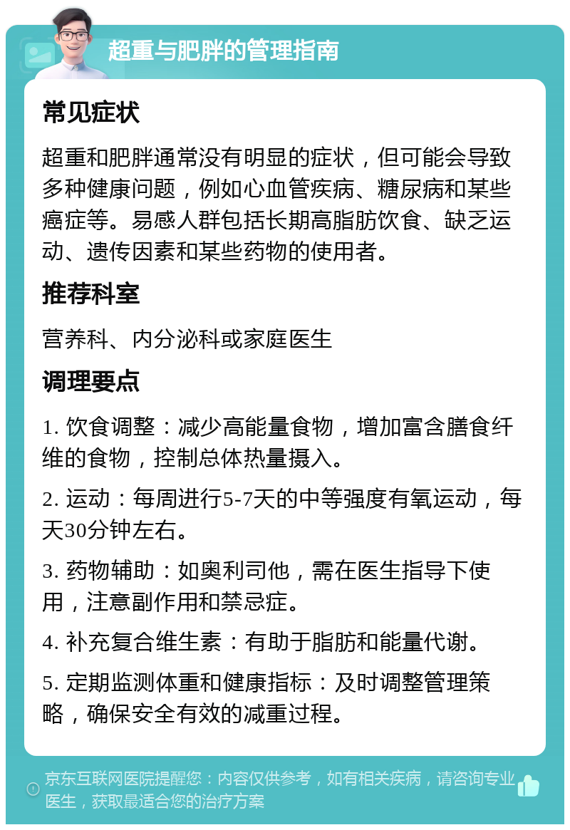 超重与肥胖的管理指南 常见症状 超重和肥胖通常没有明显的症状，但可能会导致多种健康问题，例如心血管疾病、糖尿病和某些癌症等。易感人群包括长期高脂肪饮食、缺乏运动、遗传因素和某些药物的使用者。 推荐科室 营养科、内分泌科或家庭医生 调理要点 1. 饮食调整：减少高能量食物，增加富含膳食纤维的食物，控制总体热量摄入。 2. 运动：每周进行5-7天的中等强度有氧运动，每天30分钟左右。 3. 药物辅助：如奥利司他，需在医生指导下使用，注意副作用和禁忌症。 4. 补充复合维生素：有助于脂肪和能量代谢。 5. 定期监测体重和健康指标：及时调整管理策略，确保安全有效的减重过程。