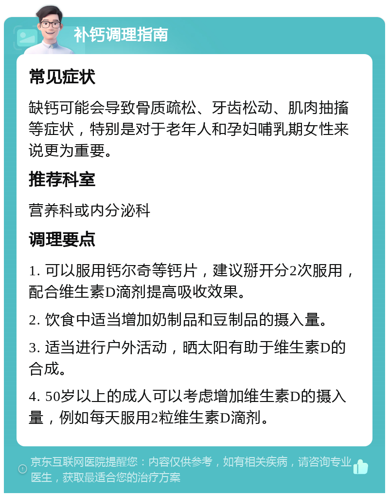 补钙调理指南 常见症状 缺钙可能会导致骨质疏松、牙齿松动、肌肉抽搐等症状，特别是对于老年人和孕妇哺乳期女性来说更为重要。 推荐科室 营养科或内分泌科 调理要点 1. 可以服用钙尔奇等钙片，建议掰开分2次服用，配合维生素D滴剂提高吸收效果。 2. 饮食中适当增加奶制品和豆制品的摄入量。 3. 适当进行户外活动，晒太阳有助于维生素D的合成。 4. 50岁以上的成人可以考虑增加维生素D的摄入量，例如每天服用2粒维生素D滴剂。