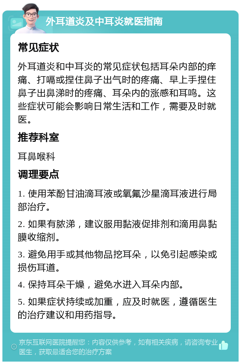 外耳道炎及中耳炎就医指南 常见症状 外耳道炎和中耳炎的常见症状包括耳朵内部的痒痛、打嗝或捏住鼻子出气时的疼痛、早上手捏住鼻子出鼻涕时的疼痛、耳朵内的涨感和耳鸣。这些症状可能会影响日常生活和工作，需要及时就医。 推荐科室 耳鼻喉科 调理要点 1. 使用苯酚甘油滴耳液或氧氟沙星滴耳液进行局部治疗。 2. 如果有脓涕，建议服用黏液促排剂和滴用鼻黏膜收缩剂。 3. 避免用手或其他物品挖耳朵，以免引起感染或损伤耳道。 4. 保持耳朵干燥，避免水进入耳朵内部。 5. 如果症状持续或加重，应及时就医，遵循医生的治疗建议和用药指导。