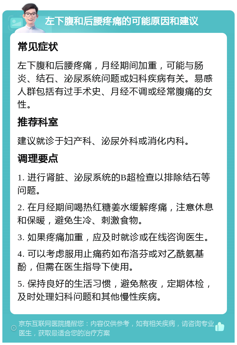 左下腹和后腰疼痛的可能原因和建议 常见症状 左下腹和后腰疼痛，月经期间加重，可能与肠炎、结石、泌尿系统问题或妇科疾病有关。易感人群包括有过手术史、月经不调或经常腹痛的女性。 推荐科室 建议就诊于妇产科、泌尿外科或消化内科。 调理要点 1. 进行肾脏、泌尿系统的B超检查以排除结石等问题。 2. 在月经期间喝热红糖姜水缓解疼痛，注意休息和保暖，避免生冷、刺激食物。 3. 如果疼痛加重，应及时就诊或在线咨询医生。 4. 可以考虑服用止痛药如布洛芬或对乙酰氨基酚，但需在医生指导下使用。 5. 保持良好的生活习惯，避免熬夜，定期体检，及时处理妇科问题和其他慢性疾病。