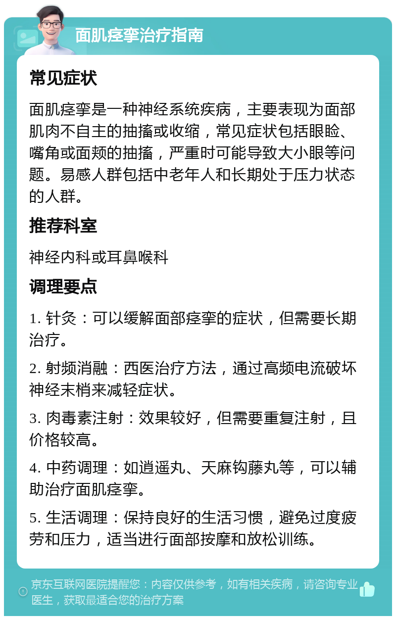 面肌痉挛治疗指南 常见症状 面肌痉挛是一种神经系统疾病，主要表现为面部肌肉不自主的抽搐或收缩，常见症状包括眼睑、嘴角或面颊的抽搐，严重时可能导致大小眼等问题。易感人群包括中老年人和长期处于压力状态的人群。 推荐科室 神经内科或耳鼻喉科 调理要点 1. 针灸：可以缓解面部痉挛的症状，但需要长期治疗。 2. 射频消融：西医治疗方法，通过高频电流破坏神经末梢来减轻症状。 3. 肉毒素注射：效果较好，但需要重复注射，且价格较高。 4. 中药调理：如逍遥丸、天麻钩藤丸等，可以辅助治疗面肌痉挛。 5. 生活调理：保持良好的生活习惯，避免过度疲劳和压力，适当进行面部按摩和放松训练。