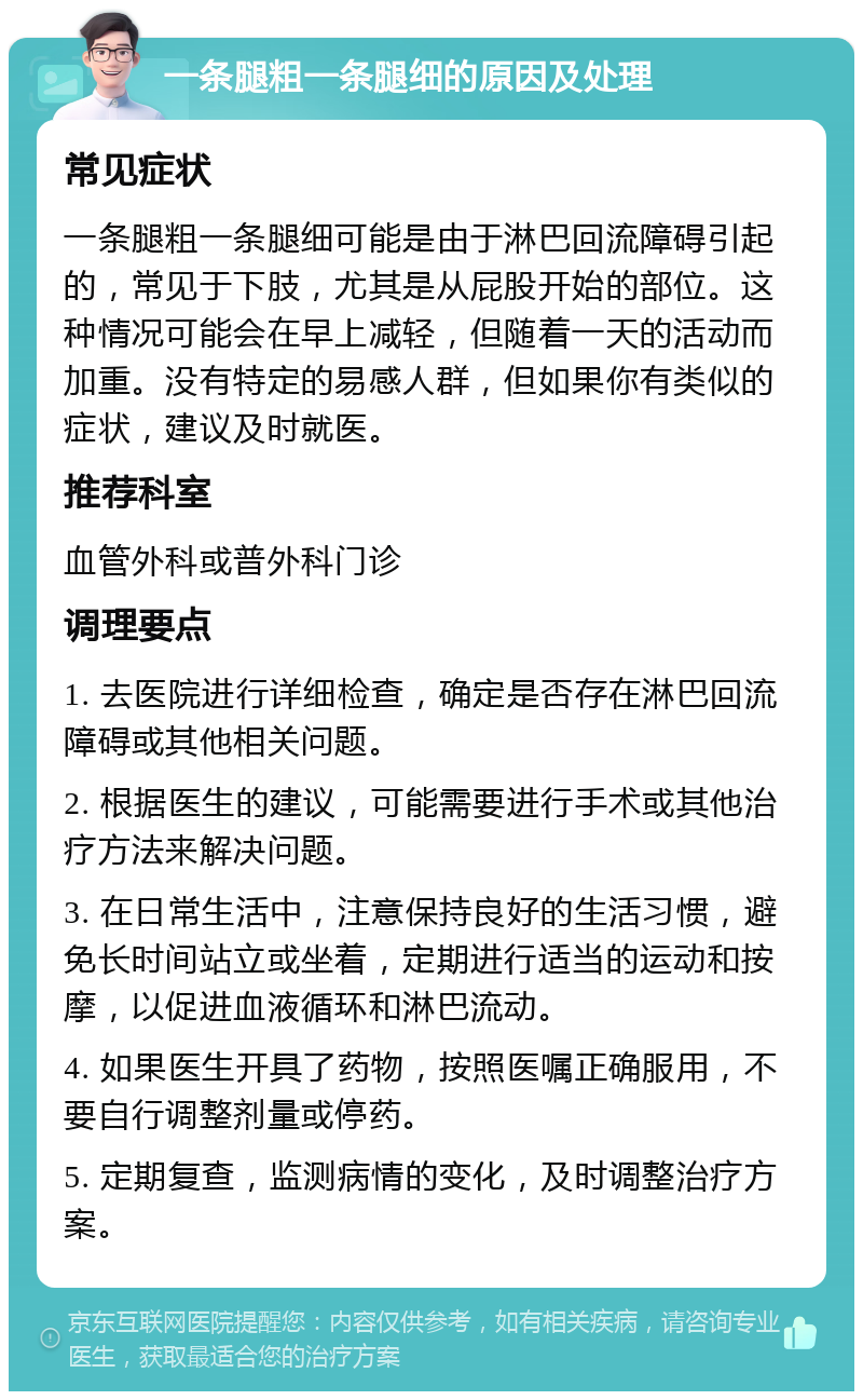 一条腿粗一条腿细的原因及处理 常见症状 一条腿粗一条腿细可能是由于淋巴回流障碍引起的，常见于下肢，尤其是从屁股开始的部位。这种情况可能会在早上减轻，但随着一天的活动而加重。没有特定的易感人群，但如果你有类似的症状，建议及时就医。 推荐科室 血管外科或普外科门诊 调理要点 1. 去医院进行详细检查，确定是否存在淋巴回流障碍或其他相关问题。 2. 根据医生的建议，可能需要进行手术或其他治疗方法来解决问题。 3. 在日常生活中，注意保持良好的生活习惯，避免长时间站立或坐着，定期进行适当的运动和按摩，以促进血液循环和淋巴流动。 4. 如果医生开具了药物，按照医嘱正确服用，不要自行调整剂量或停药。 5. 定期复查，监测病情的变化，及时调整治疗方案。