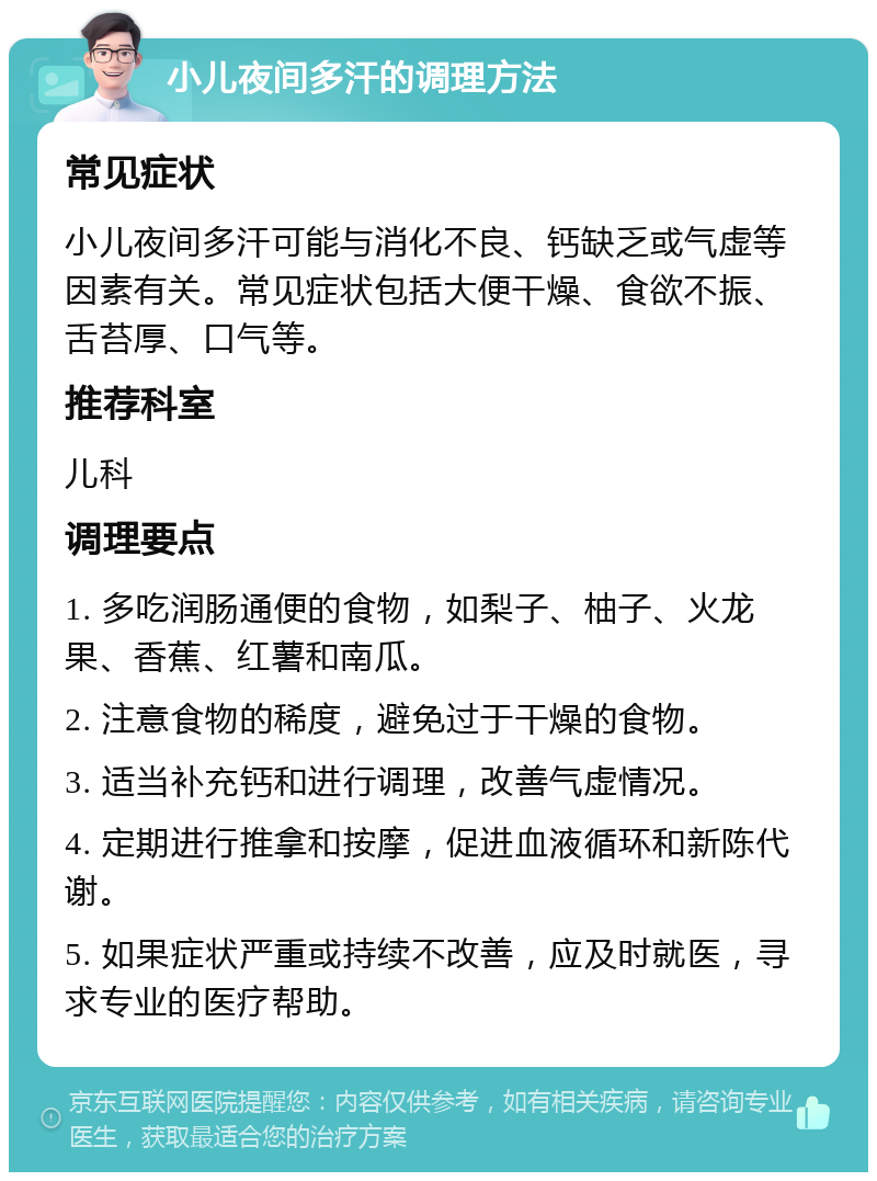 小儿夜间多汗的调理方法 常见症状 小儿夜间多汗可能与消化不良、钙缺乏或气虚等因素有关。常见症状包括大便干燥、食欲不振、舌苔厚、口气等。 推荐科室 儿科 调理要点 1. 多吃润肠通便的食物，如梨子、柚子、火龙果、香蕉、红薯和南瓜。 2. 注意食物的稀度，避免过于干燥的食物。 3. 适当补充钙和进行调理，改善气虚情况。 4. 定期进行推拿和按摩，促进血液循环和新陈代谢。 5. 如果症状严重或持续不改善，应及时就医，寻求专业的医疗帮助。