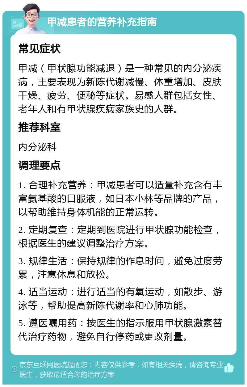 甲减患者的营养补充指南 常见症状 甲减（甲状腺功能减退）是一种常见的内分泌疾病，主要表现为新陈代谢减慢、体重增加、皮肤干燥、疲劳、便秘等症状。易感人群包括女性、老年人和有甲状腺疾病家族史的人群。 推荐科室 内分泌科 调理要点 1. 合理补充营养：甲减患者可以适量补充含有丰富氨基酸的口服液，如日本小林等品牌的产品，以帮助维持身体机能的正常运转。 2. 定期复查：定期到医院进行甲状腺功能检查，根据医生的建议调整治疗方案。 3. 规律生活：保持规律的作息时间，避免过度劳累，注意休息和放松。 4. 适当运动：进行适当的有氧运动，如散步、游泳等，帮助提高新陈代谢率和心肺功能。 5. 遵医嘱用药：按医生的指示服用甲状腺激素替代治疗药物，避免自行停药或更改剂量。