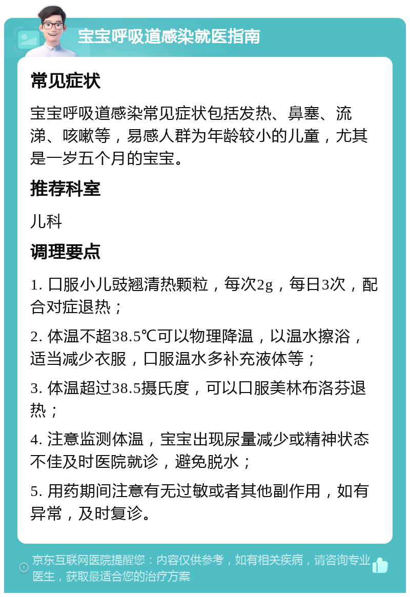 宝宝呼吸道感染就医指南 常见症状 宝宝呼吸道感染常见症状包括发热、鼻塞、流涕、咳嗽等，易感人群为年龄较小的儿童，尤其是一岁五个月的宝宝。 推荐科室 儿科 调理要点 1. 口服小儿豉翘清热颗粒，每次2g，每日3次，配合对症退热； 2. 体温不超38.5℃可以物理降温，以温水擦浴，适当减少衣服，口服温水多补充液体等； 3. 体温超过38.5摄氏度，可以口服美林布洛芬退热； 4. 注意监测体温，宝宝出现尿量减少或精神状态不佳及时医院就诊，避免脱水； 5. 用药期间注意有无过敏或者其他副作用，如有异常，及时复诊。