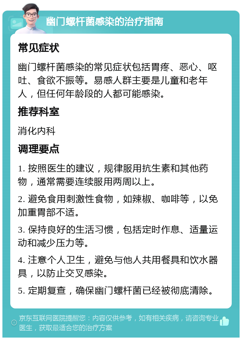 幽门螺杆菌感染的治疗指南 常见症状 幽门螺杆菌感染的常见症状包括胃疼、恶心、呕吐、食欲不振等。易感人群主要是儿童和老年人，但任何年龄段的人都可能感染。 推荐科室 消化内科 调理要点 1. 按照医生的建议，规律服用抗生素和其他药物，通常需要连续服用两周以上。 2. 避免食用刺激性食物，如辣椒、咖啡等，以免加重胃部不适。 3. 保持良好的生活习惯，包括定时作息、适量运动和减少压力等。 4. 注意个人卫生，避免与他人共用餐具和饮水器具，以防止交叉感染。 5. 定期复查，确保幽门螺杆菌已经被彻底清除。