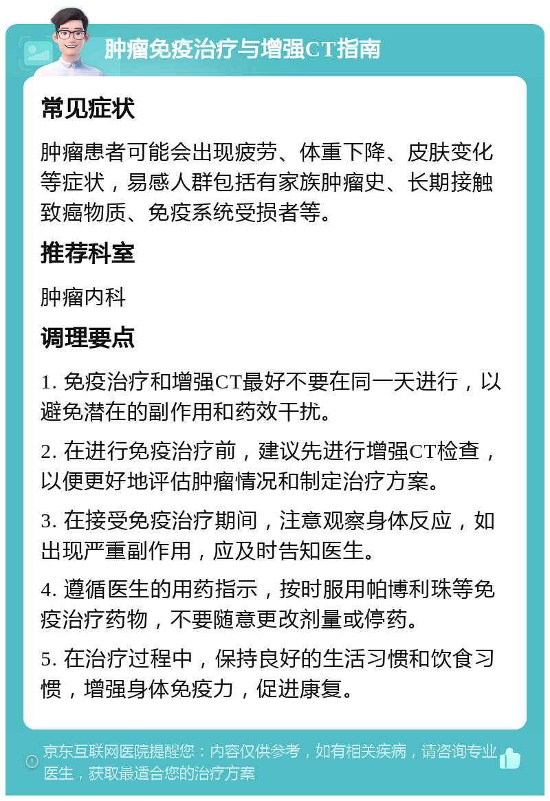 肿瘤免疫治疗与增强CT指南 常见症状 肿瘤患者可能会出现疲劳、体重下降、皮肤变化等症状，易感人群包括有家族肿瘤史、长期接触致癌物质、免疫系统受损者等。 推荐科室 肿瘤内科 调理要点 1. 免疫治疗和增强CT最好不要在同一天进行，以避免潜在的副作用和药效干扰。 2. 在进行免疫治疗前，建议先进行增强CT检查，以便更好地评估肿瘤情况和制定治疗方案。 3. 在接受免疫治疗期间，注意观察身体反应，如出现严重副作用，应及时告知医生。 4. 遵循医生的用药指示，按时服用帕博利珠等免疫治疗药物，不要随意更改剂量或停药。 5. 在治疗过程中，保持良好的生活习惯和饮食习惯，增强身体免疫力，促进康复。