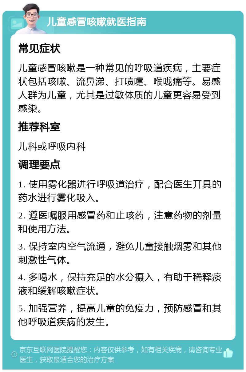 儿童感冒咳嗽就医指南 常见症状 儿童感冒咳嗽是一种常见的呼吸道疾病，主要症状包括咳嗽、流鼻涕、打喷嚏、喉咙痛等。易感人群为儿童，尤其是过敏体质的儿童更容易受到感染。 推荐科室 儿科或呼吸内科 调理要点 1. 使用雾化器进行呼吸道治疗，配合医生开具的药水进行雾化吸入。 2. 遵医嘱服用感冒药和止咳药，注意药物的剂量和使用方法。 3. 保持室内空气流通，避免儿童接触烟雾和其他刺激性气体。 4. 多喝水，保持充足的水分摄入，有助于稀释痰液和缓解咳嗽症状。 5. 加强营养，提高儿童的免疫力，预防感冒和其他呼吸道疾病的发生。