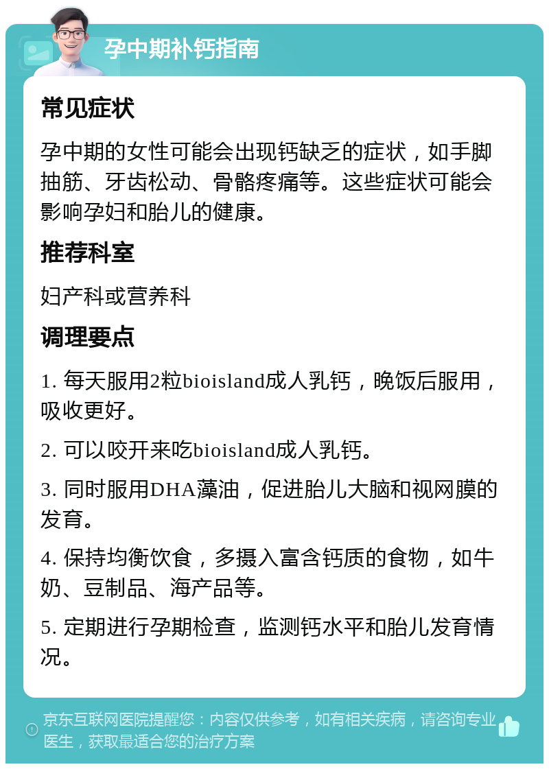 孕中期补钙指南 常见症状 孕中期的女性可能会出现钙缺乏的症状，如手脚抽筋、牙齿松动、骨骼疼痛等。这些症状可能会影响孕妇和胎儿的健康。 推荐科室 妇产科或营养科 调理要点 1. 每天服用2粒bioisland成人乳钙，晚饭后服用，吸收更好。 2. 可以咬开来吃bioisland成人乳钙。 3. 同时服用DHA藻油，促进胎儿大脑和视网膜的发育。 4. 保持均衡饮食，多摄入富含钙质的食物，如牛奶、豆制品、海产品等。 5. 定期进行孕期检查，监测钙水平和胎儿发育情况。