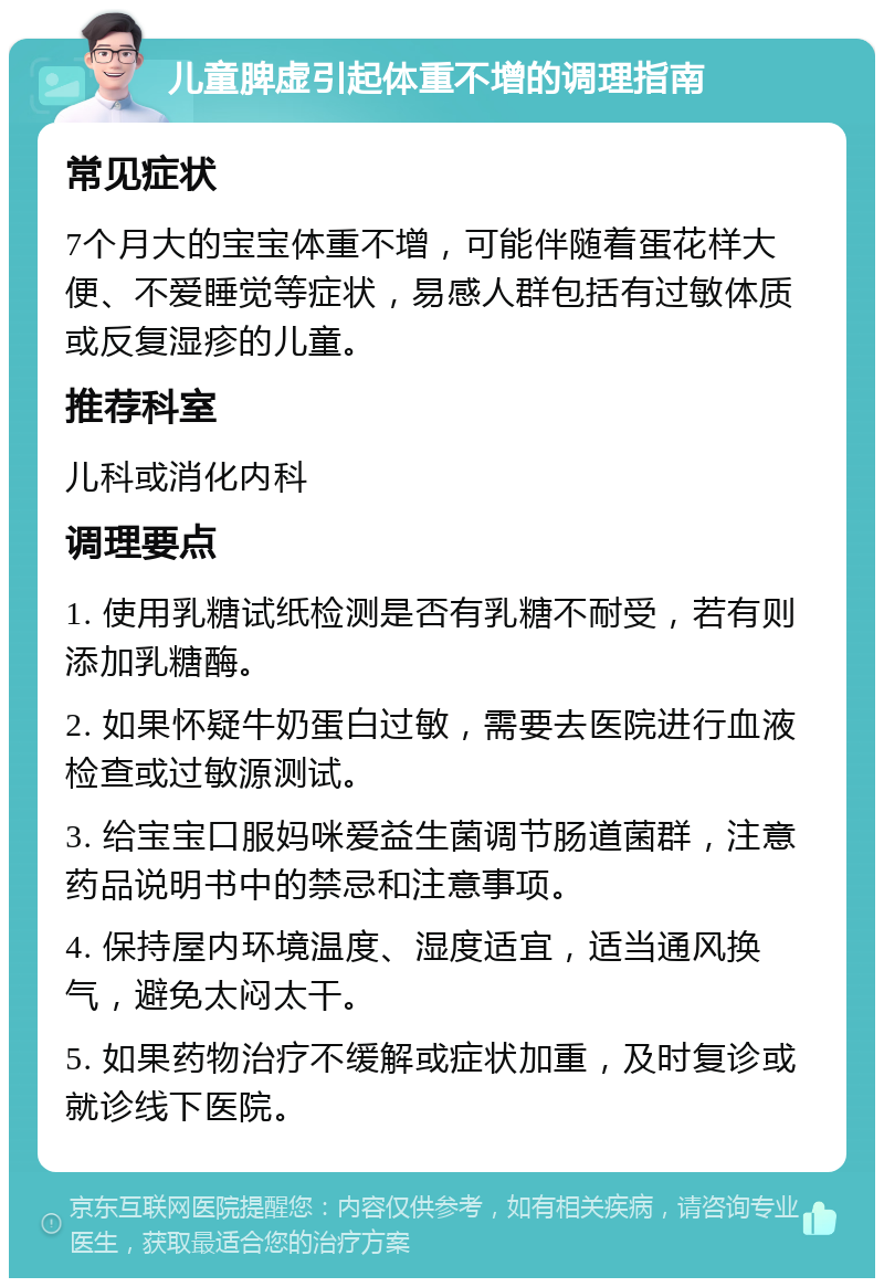 儿童脾虚引起体重不增的调理指南 常见症状 7个月大的宝宝体重不增，可能伴随着蛋花样大便、不爱睡觉等症状，易感人群包括有过敏体质或反复湿疹的儿童。 推荐科室 儿科或消化内科 调理要点 1. 使用乳糖试纸检测是否有乳糖不耐受，若有则添加乳糖酶。 2. 如果怀疑牛奶蛋白过敏，需要去医院进行血液检查或过敏源测试。 3. 给宝宝口服妈咪爱益生菌调节肠道菌群，注意药品说明书中的禁忌和注意事项。 4. 保持屋内环境温度、湿度适宜，适当通风换气，避免太闷太干。 5. 如果药物治疗不缓解或症状加重，及时复诊或就诊线下医院。