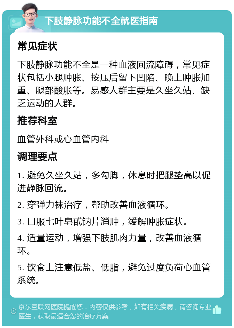 下肢静脉功能不全就医指南 常见症状 下肢静脉功能不全是一种血液回流障碍，常见症状包括小腿肿胀、按压后留下凹陷、晚上肿胀加重、腿部酸胀等。易感人群主要是久坐久站、缺乏运动的人群。 推荐科室 血管外科或心血管内科 调理要点 1. 避免久坐久站，多勾脚，休息时把腿垫高以促进静脉回流。 2. 穿弹力袜治疗，帮助改善血液循环。 3. 口服七叶皂甙钠片消肿，缓解肿胀症状。 4. 适量运动，增强下肢肌肉力量，改善血液循环。 5. 饮食上注意低盐、低脂，避免过度负荷心血管系统。