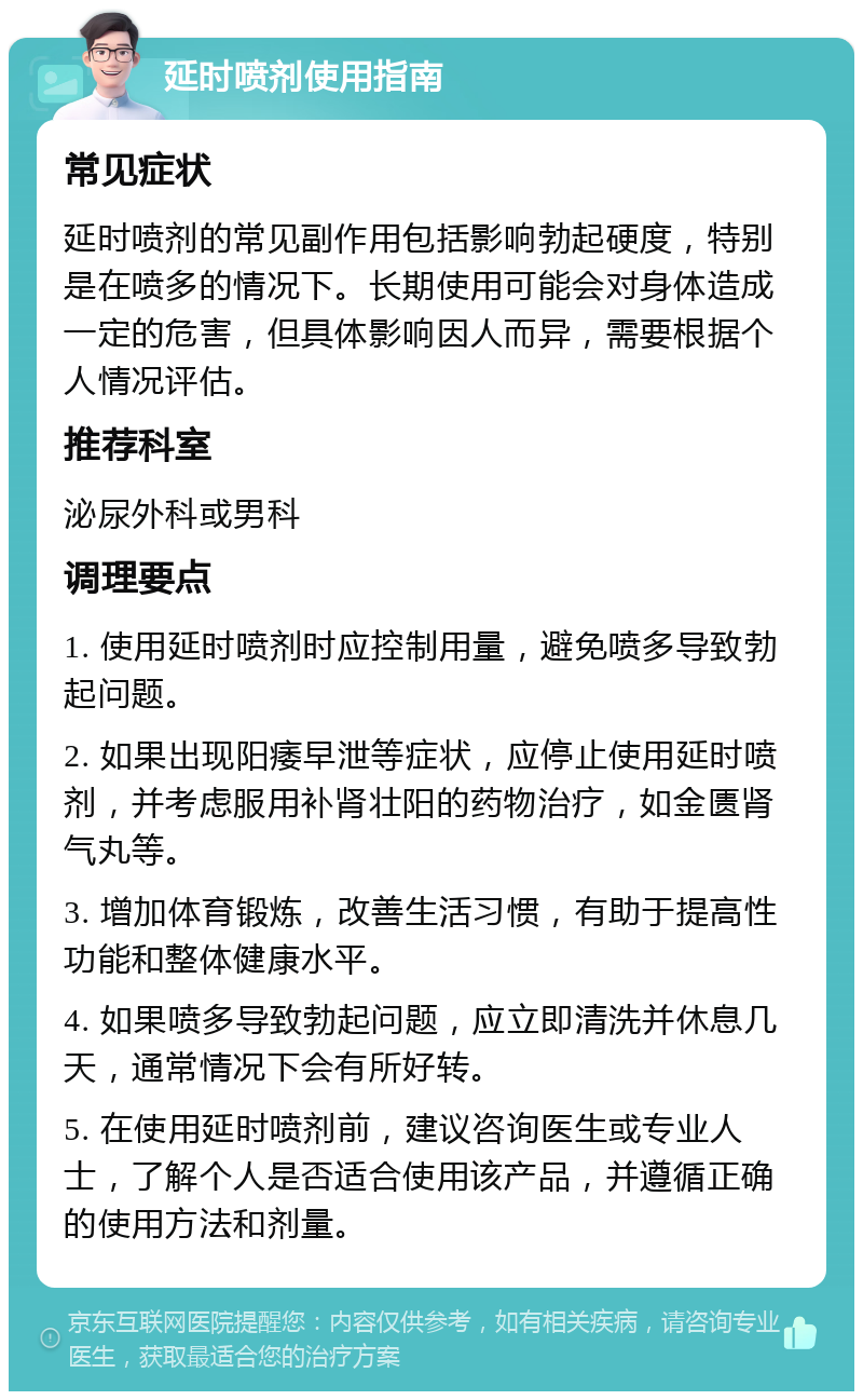 延时喷剂使用指南 常见症状 延时喷剂的常见副作用包括影响勃起硬度，特别是在喷多的情况下。长期使用可能会对身体造成一定的危害，但具体影响因人而异，需要根据个人情况评估。 推荐科室 泌尿外科或男科 调理要点 1. 使用延时喷剂时应控制用量，避免喷多导致勃起问题。 2. 如果出现阳痿早泄等症状，应停止使用延时喷剂，并考虑服用补肾壮阳的药物治疗，如金匮肾气丸等。 3. 增加体育锻炼，改善生活习惯，有助于提高性功能和整体健康水平。 4. 如果喷多导致勃起问题，应立即清洗并休息几天，通常情况下会有所好转。 5. 在使用延时喷剂前，建议咨询医生或专业人士，了解个人是否适合使用该产品，并遵循正确的使用方法和剂量。