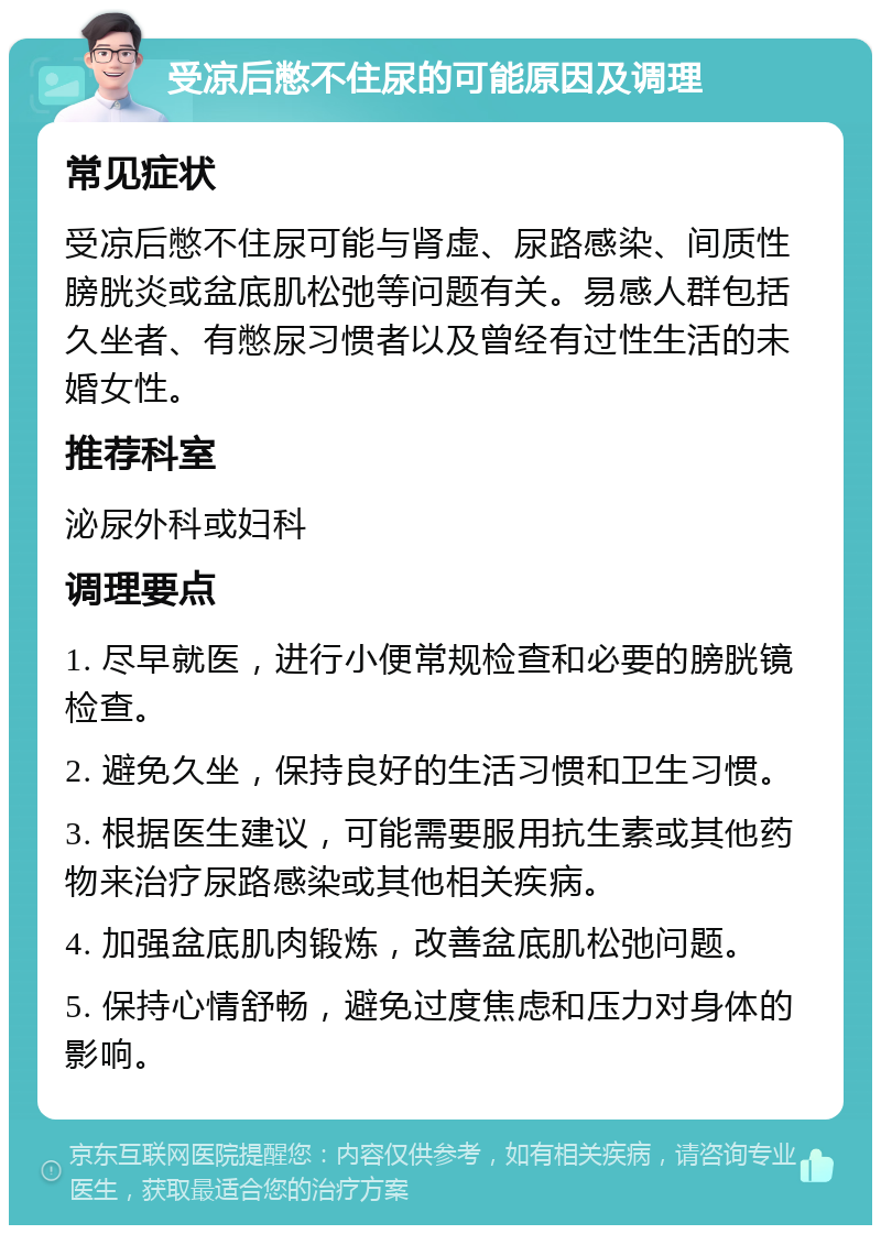 受凉后憋不住尿的可能原因及调理 常见症状 受凉后憋不住尿可能与肾虚、尿路感染、间质性膀胱炎或盆底肌松弛等问题有关。易感人群包括久坐者、有憋尿习惯者以及曾经有过性生活的未婚女性。 推荐科室 泌尿外科或妇科 调理要点 1. 尽早就医，进行小便常规检查和必要的膀胱镜检查。 2. 避免久坐，保持良好的生活习惯和卫生习惯。 3. 根据医生建议，可能需要服用抗生素或其他药物来治疗尿路感染或其他相关疾病。 4. 加强盆底肌肉锻炼，改善盆底肌松弛问题。 5. 保持心情舒畅，避免过度焦虑和压力对身体的影响。