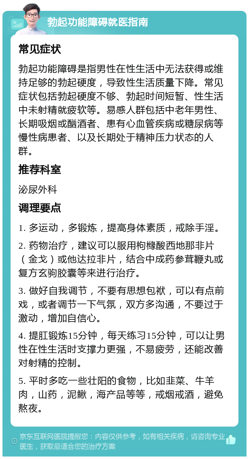 勃起功能障碍就医指南 常见症状 勃起功能障碍是指男性在性生活中无法获得或维持足够的勃起硬度，导致性生活质量下降。常见症状包括勃起硬度不够、勃起时间短暂、性生活中未射精就疲软等。易感人群包括中老年男性、长期吸烟或酗酒者、患有心血管疾病或糖尿病等慢性病患者、以及长期处于精神压力状态的人群。 推荐科室 泌尿外科 调理要点 1. 多运动，多锻炼，提高身体素质，戒除手淫。 2. 药物治疗，建议可以服用枸橼酸西地那非片（金戈）或他达拉非片，结合中成药参茸鞭丸或复方玄驹胶囊等来进行治疗。 3. 做好自我调节，不要有思想包袱，可以有点前戏，或者调节一下气氛，双方多沟通，不要过于激动，增加自信心。 4. 提肛锻炼15分钟，每天练习15分钟，可以让男性在性生活时支撑力更强，不易疲劳，还能改善对射精的控制。 5. 平时多吃一些壮阳的食物，比如韭菜、牛羊肉，山药，泥鳅，海产品等等，戒烟戒酒，避免熬夜。