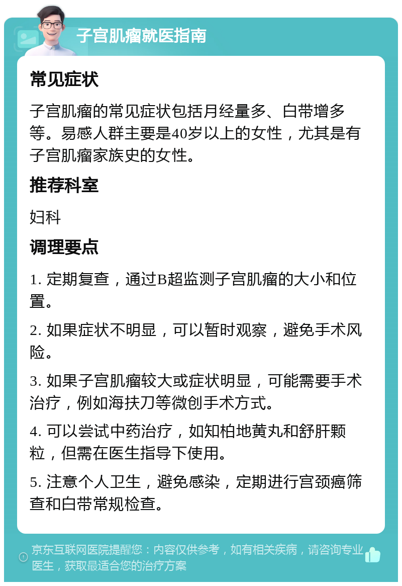 子宫肌瘤就医指南 常见症状 子宫肌瘤的常见症状包括月经量多、白带增多等。易感人群主要是40岁以上的女性，尤其是有子宫肌瘤家族史的女性。 推荐科室 妇科 调理要点 1. 定期复查，通过B超监测子宫肌瘤的大小和位置。 2. 如果症状不明显，可以暂时观察，避免手术风险。 3. 如果子宫肌瘤较大或症状明显，可能需要手术治疗，例如海扶刀等微创手术方式。 4. 可以尝试中药治疗，如知柏地黄丸和舒肝颗粒，但需在医生指导下使用。 5. 注意个人卫生，避免感染，定期进行宫颈癌筛查和白带常规检查。