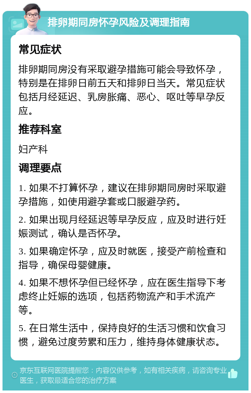 排卵期同房怀孕风险及调理指南 常见症状 排卵期同房没有采取避孕措施可能会导致怀孕，特别是在排卵日前五天和排卵日当天。常见症状包括月经延迟、乳房胀痛、恶心、呕吐等早孕反应。 推荐科室 妇产科 调理要点 1. 如果不打算怀孕，建议在排卵期同房时采取避孕措施，如使用避孕套或口服避孕药。 2. 如果出现月经延迟等早孕反应，应及时进行妊娠测试，确认是否怀孕。 3. 如果确定怀孕，应及时就医，接受产前检查和指导，确保母婴健康。 4. 如果不想怀孕但已经怀孕，应在医生指导下考虑终止妊娠的选项，包括药物流产和手术流产等。 5. 在日常生活中，保持良好的生活习惯和饮食习惯，避免过度劳累和压力，维持身体健康状态。