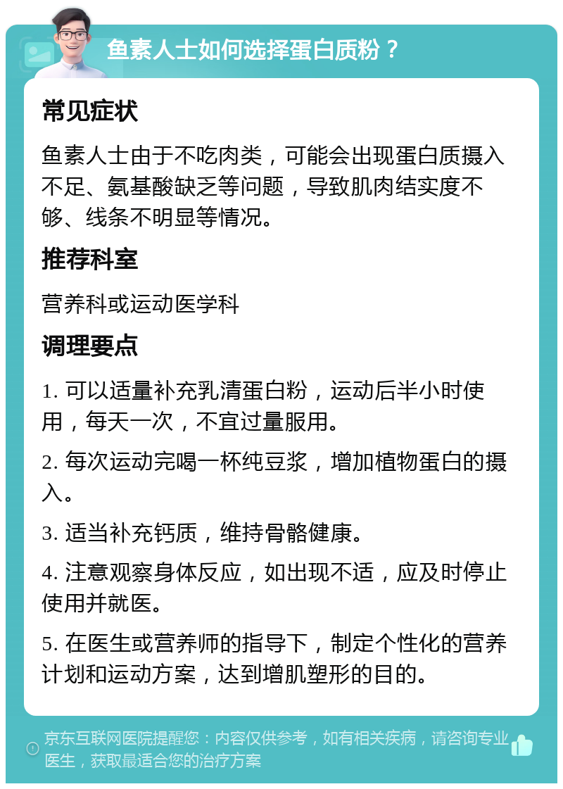 鱼素人士如何选择蛋白质粉？ 常见症状 鱼素人士由于不吃肉类，可能会出现蛋白质摄入不足、氨基酸缺乏等问题，导致肌肉结实度不够、线条不明显等情况。 推荐科室 营养科或运动医学科 调理要点 1. 可以适量补充乳清蛋白粉，运动后半小时使用，每天一次，不宜过量服用。 2. 每次运动完喝一杯纯豆浆，增加植物蛋白的摄入。 3. 适当补充钙质，维持骨骼健康。 4. 注意观察身体反应，如出现不适，应及时停止使用并就医。 5. 在医生或营养师的指导下，制定个性化的营养计划和运动方案，达到增肌塑形的目的。