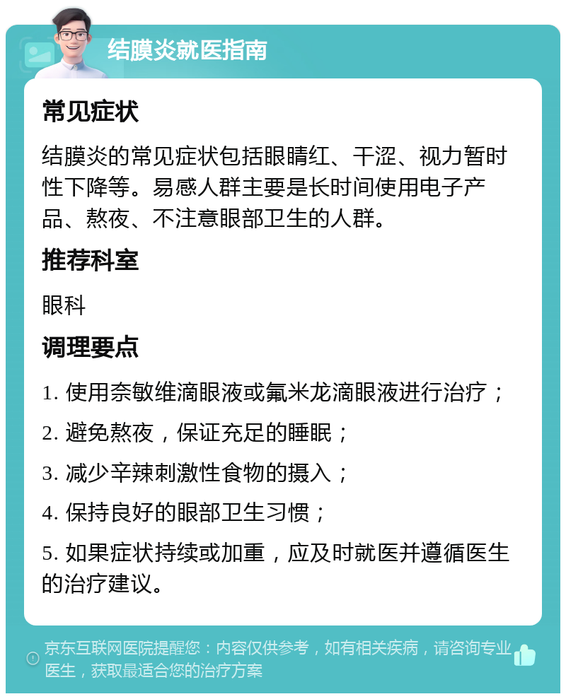 结膜炎就医指南 常见症状 结膜炎的常见症状包括眼睛红、干涩、视力暂时性下降等。易感人群主要是长时间使用电子产品、熬夜、不注意眼部卫生的人群。 推荐科室 眼科 调理要点 1. 使用奈敏维滴眼液或氟米龙滴眼液进行治疗； 2. 避免熬夜，保证充足的睡眠； 3. 减少辛辣刺激性食物的摄入； 4. 保持良好的眼部卫生习惯； 5. 如果症状持续或加重，应及时就医并遵循医生的治疗建议。