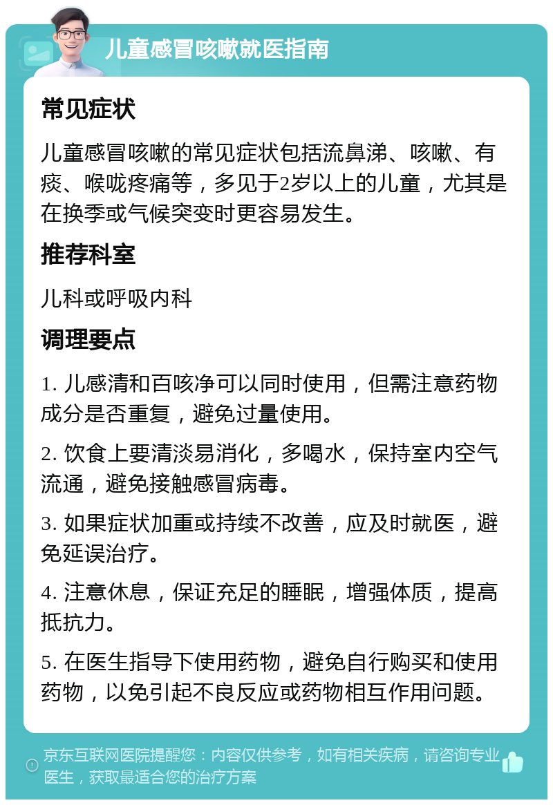 儿童感冒咳嗽就医指南 常见症状 儿童感冒咳嗽的常见症状包括流鼻涕、咳嗽、有痰、喉咙疼痛等，多见于2岁以上的儿童，尤其是在换季或气候突变时更容易发生。 推荐科室 儿科或呼吸内科 调理要点 1. 儿感清和百咳净可以同时使用，但需注意药物成分是否重复，避免过量使用。 2. 饮食上要清淡易消化，多喝水，保持室内空气流通，避免接触感冒病毒。 3. 如果症状加重或持续不改善，应及时就医，避免延误治疗。 4. 注意休息，保证充足的睡眠，增强体质，提高抵抗力。 5. 在医生指导下使用药物，避免自行购买和使用药物，以免引起不良反应或药物相互作用问题。