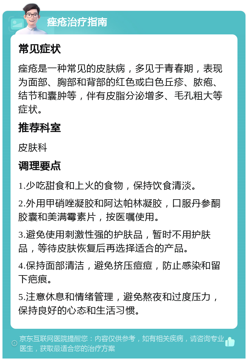 痤疮治疗指南 常见症状 痤疮是一种常见的皮肤病，多见于青春期，表现为面部、胸部和背部的红色或白色丘疹、脓疱、结节和囊肿等，伴有皮脂分泌增多、毛孔粗大等症状。 推荐科室 皮肤科 调理要点 1.少吃甜食和上火的食物，保持饮食清淡。 2.外用甲硝唑凝胶和阿达帕林凝胶，口服丹参酮胶囊和美满霉素片，按医嘱使用。 3.避免使用刺激性强的护肤品，暂时不用护肤品，等待皮肤恢复后再选择适合的产品。 4.保持面部清洁，避免挤压痘痘，防止感染和留下疤痕。 5.注意休息和情绪管理，避免熬夜和过度压力，保持良好的心态和生活习惯。