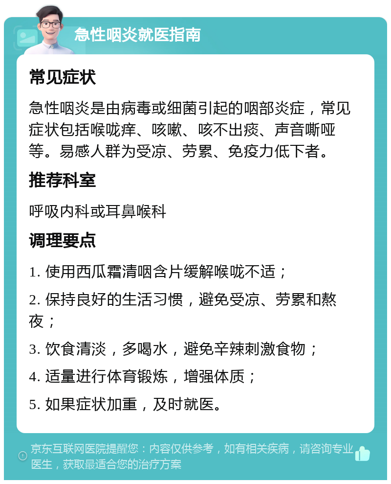 急性咽炎就医指南 常见症状 急性咽炎是由病毒或细菌引起的咽部炎症，常见症状包括喉咙痒、咳嗽、咳不出痰、声音嘶哑等。易感人群为受凉、劳累、免疫力低下者。 推荐科室 呼吸内科或耳鼻喉科 调理要点 1. 使用西瓜霜清咽含片缓解喉咙不适； 2. 保持良好的生活习惯，避免受凉、劳累和熬夜； 3. 饮食清淡，多喝水，避免辛辣刺激食物； 4. 适量进行体育锻炼，增强体质； 5. 如果症状加重，及时就医。