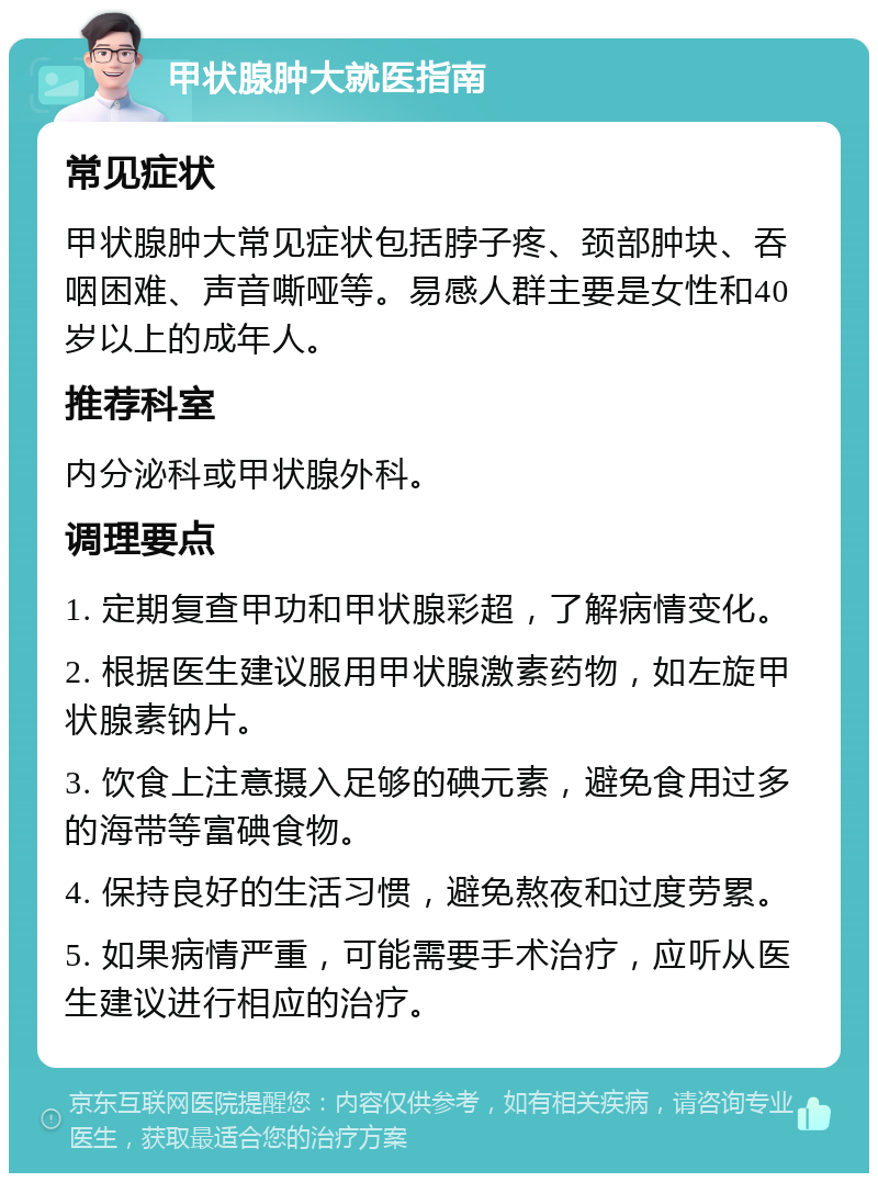 甲状腺肿大就医指南 常见症状 甲状腺肿大常见症状包括脖子疼、颈部肿块、吞咽困难、声音嘶哑等。易感人群主要是女性和40岁以上的成年人。 推荐科室 内分泌科或甲状腺外科。 调理要点 1. 定期复查甲功和甲状腺彩超，了解病情变化。 2. 根据医生建议服用甲状腺激素药物，如左旋甲状腺素钠片。 3. 饮食上注意摄入足够的碘元素，避免食用过多的海带等富碘食物。 4. 保持良好的生活习惯，避免熬夜和过度劳累。 5. 如果病情严重，可能需要手术治疗，应听从医生建议进行相应的治疗。