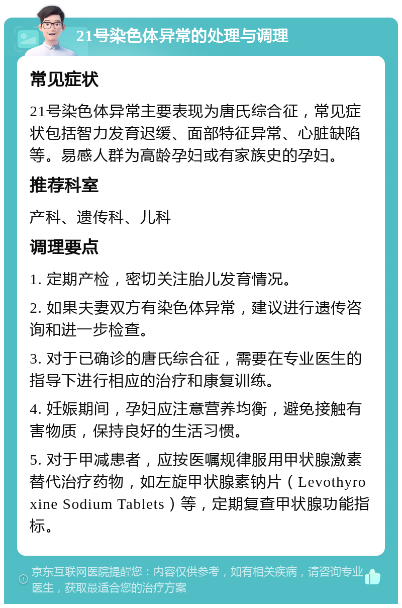 21号染色体异常的处理与调理 常见症状 21号染色体异常主要表现为唐氏综合征，常见症状包括智力发育迟缓、面部特征异常、心脏缺陷等。易感人群为高龄孕妇或有家族史的孕妇。 推荐科室 产科、遗传科、儿科 调理要点 1. 定期产检，密切关注胎儿发育情况。 2. 如果夫妻双方有染色体异常，建议进行遗传咨询和进一步检查。 3. 对于已确诊的唐氏综合征，需要在专业医生的指导下进行相应的治疗和康复训练。 4. 妊娠期间，孕妇应注意营养均衡，避免接触有害物质，保持良好的生活习惯。 5. 对于甲减患者，应按医嘱规律服用甲状腺激素替代治疗药物，如左旋甲状腺素钠片（Levothyroxine Sodium Tablets）等，定期复查甲状腺功能指标。