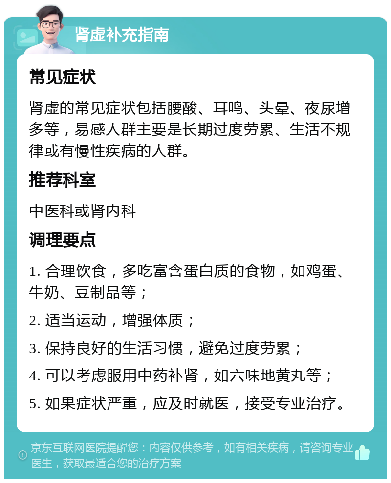 肾虚补充指南 常见症状 肾虚的常见症状包括腰酸、耳鸣、头晕、夜尿增多等，易感人群主要是长期过度劳累、生活不规律或有慢性疾病的人群。 推荐科室 中医科或肾内科 调理要点 1. 合理饮食，多吃富含蛋白质的食物，如鸡蛋、牛奶、豆制品等； 2. 适当运动，增强体质； 3. 保持良好的生活习惯，避免过度劳累； 4. 可以考虑服用中药补肾，如六味地黄丸等； 5. 如果症状严重，应及时就医，接受专业治疗。