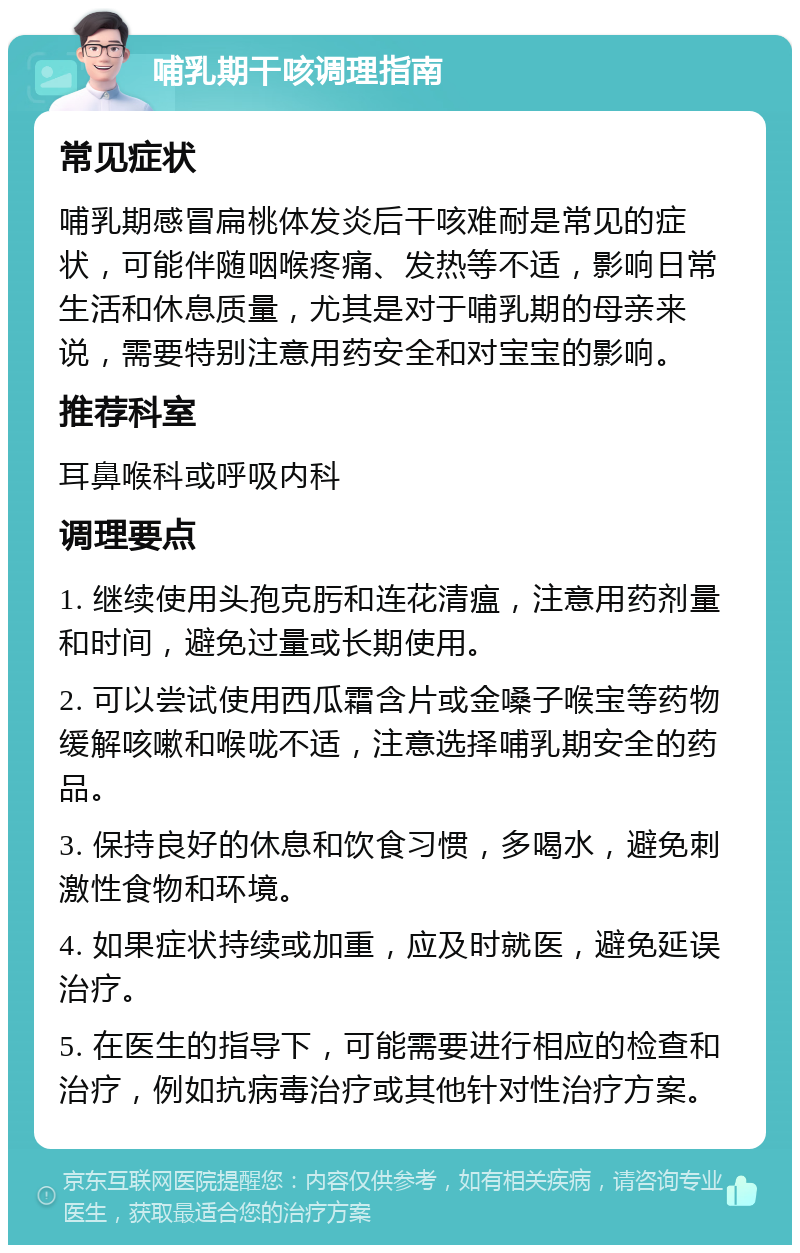 哺乳期干咳调理指南 常见症状 哺乳期感冒扁桃体发炎后干咳难耐是常见的症状，可能伴随咽喉疼痛、发热等不适，影响日常生活和休息质量，尤其是对于哺乳期的母亲来说，需要特别注意用药安全和对宝宝的影响。 推荐科室 耳鼻喉科或呼吸内科 调理要点 1. 继续使用头孢克肟和连花清瘟，注意用药剂量和时间，避免过量或长期使用。 2. 可以尝试使用西瓜霜含片或金嗓子喉宝等药物缓解咳嗽和喉咙不适，注意选择哺乳期安全的药品。 3. 保持良好的休息和饮食习惯，多喝水，避免刺激性食物和环境。 4. 如果症状持续或加重，应及时就医，避免延误治疗。 5. 在医生的指导下，可能需要进行相应的检查和治疗，例如抗病毒治疗或其他针对性治疗方案。