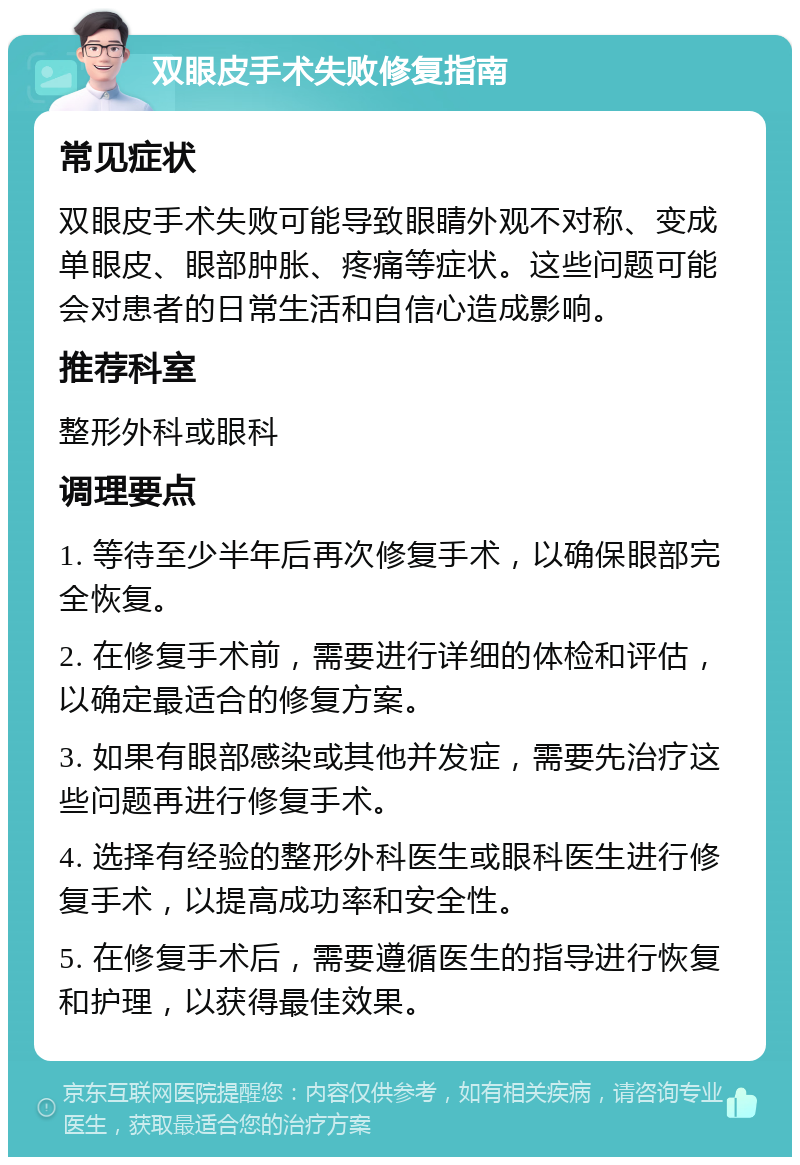 双眼皮手术失败修复指南 常见症状 双眼皮手术失败可能导致眼睛外观不对称、变成单眼皮、眼部肿胀、疼痛等症状。这些问题可能会对患者的日常生活和自信心造成影响。 推荐科室 整形外科或眼科 调理要点 1. 等待至少半年后再次修复手术，以确保眼部完全恢复。 2. 在修复手术前，需要进行详细的体检和评估，以确定最适合的修复方案。 3. 如果有眼部感染或其他并发症，需要先治疗这些问题再进行修复手术。 4. 选择有经验的整形外科医生或眼科医生进行修复手术，以提高成功率和安全性。 5. 在修复手术后，需要遵循医生的指导进行恢复和护理，以获得最佳效果。