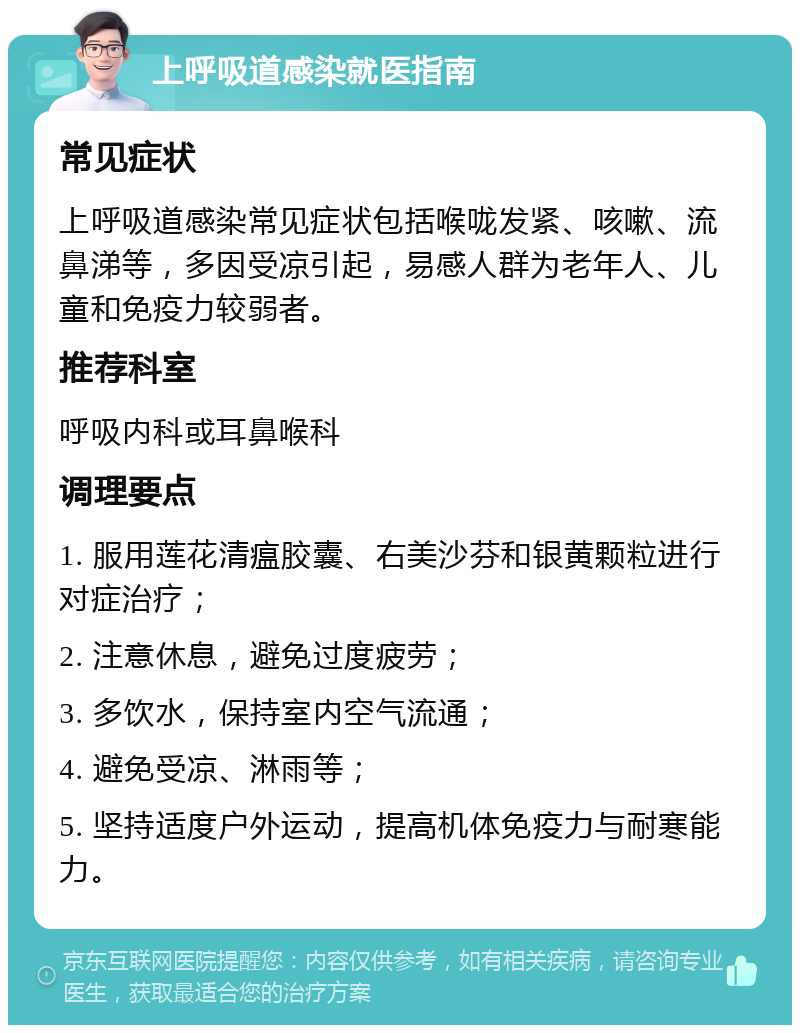 上呼吸道感染就医指南 常见症状 上呼吸道感染常见症状包括喉咙发紧、咳嗽、流鼻涕等，多因受凉引起，易感人群为老年人、儿童和免疫力较弱者。 推荐科室 呼吸内科或耳鼻喉科 调理要点 1. 服用莲花清瘟胶囊、右美沙芬和银黄颗粒进行对症治疗； 2. 注意休息，避免过度疲劳； 3. 多饮水，保持室内空气流通； 4. 避免受凉、淋雨等； 5. 坚持适度户外运动，提高机体免疫力与耐寒能力。