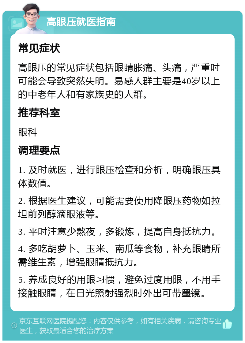 高眼压就医指南 常见症状 高眼压的常见症状包括眼睛胀痛、头痛，严重时可能会导致突然失明。易感人群主要是40岁以上的中老年人和有家族史的人群。 推荐科室 眼科 调理要点 1. 及时就医，进行眼压检查和分析，明确眼压具体数值。 2. 根据医生建议，可能需要使用降眼压药物如拉坦前列醇滴眼液等。 3. 平时注意少熬夜，多锻炼，提高自身抵抗力。 4. 多吃胡萝卜、玉米、南瓜等食物，补充眼睛所需维生素，增强眼睛抵抗力。 5. 养成良好的用眼习惯，避免过度用眼，不用手接触眼睛，在日光照射强烈时外出可带墨镜。