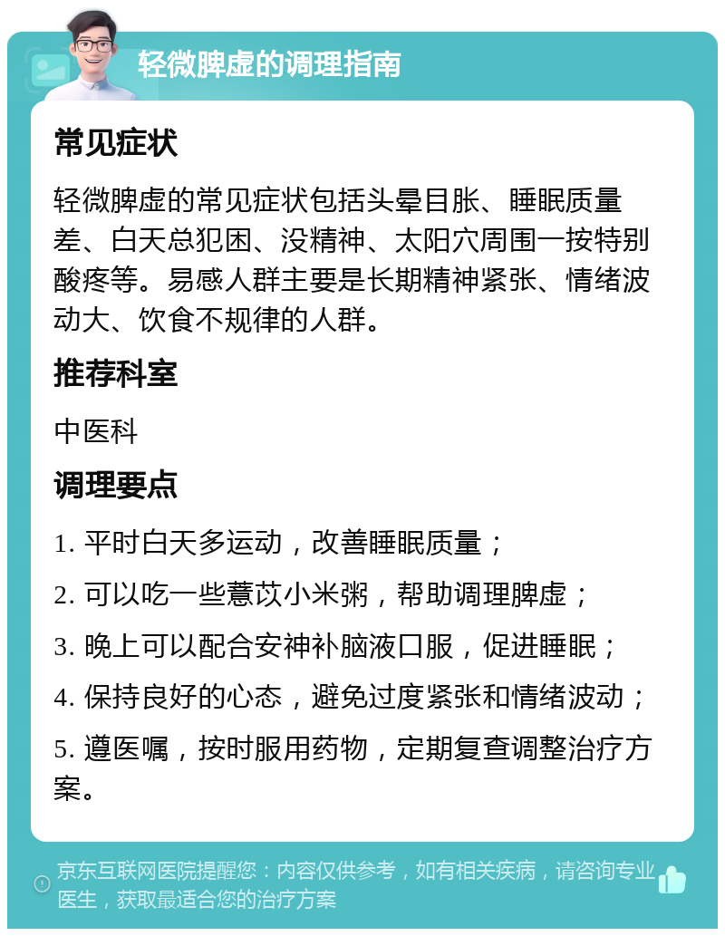 轻微脾虚的调理指南 常见症状 轻微脾虚的常见症状包括头晕目胀、睡眠质量差、白天总犯困、没精神、太阳穴周围一按特别酸疼等。易感人群主要是长期精神紧张、情绪波动大、饮食不规律的人群。 推荐科室 中医科 调理要点 1. 平时白天多运动，改善睡眠质量； 2. 可以吃一些薏苡小米粥，帮助调理脾虚； 3. 晚上可以配合安神补脑液口服，促进睡眠； 4. 保持良好的心态，避免过度紧张和情绪波动； 5. 遵医嘱，按时服用药物，定期复查调整治疗方案。