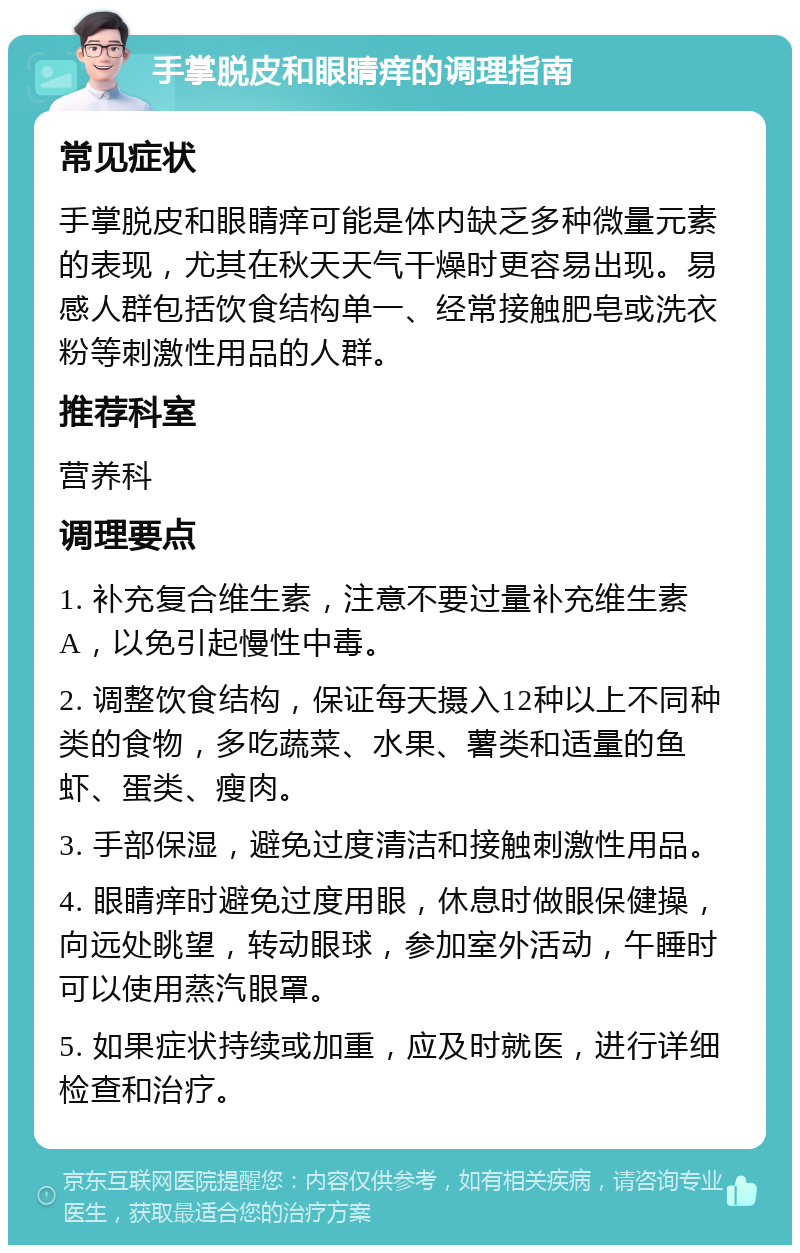 手掌脱皮和眼睛痒的调理指南 常见症状 手掌脱皮和眼睛痒可能是体内缺乏多种微量元素的表现，尤其在秋天天气干燥时更容易出现。易感人群包括饮食结构单一、经常接触肥皂或洗衣粉等刺激性用品的人群。 推荐科室 营养科 调理要点 1. 补充复合维生素，注意不要过量补充维生素A，以免引起慢性中毒。 2. 调整饮食结构，保证每天摄入12种以上不同种类的食物，多吃蔬菜、水果、薯类和适量的鱼虾、蛋类、瘦肉。 3. 手部保湿，避免过度清洁和接触刺激性用品。 4. 眼睛痒时避免过度用眼，休息时做眼保健操，向远处眺望，转动眼球，参加室外活动，午睡时可以使用蒸汽眼罩。 5. 如果症状持续或加重，应及时就医，进行详细检查和治疗。