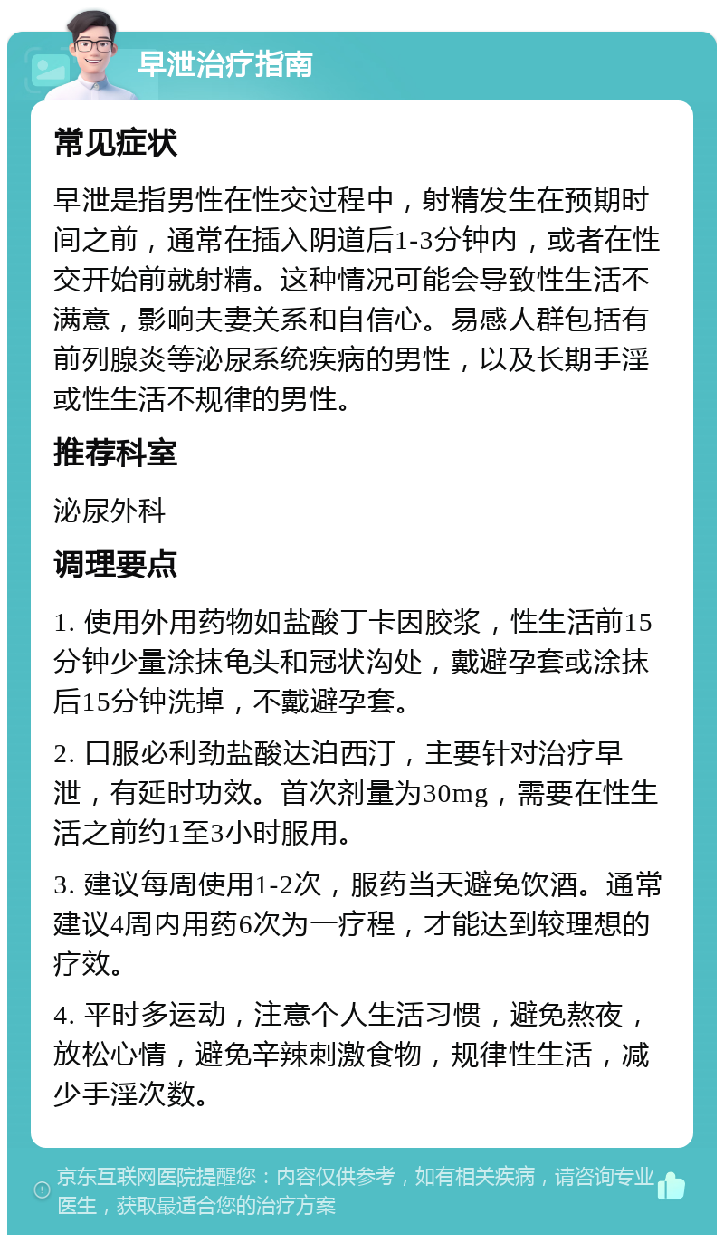 早泄治疗指南 常见症状 早泄是指男性在性交过程中，射精发生在预期时间之前，通常在插入阴道后1-3分钟内，或者在性交开始前就射精。这种情况可能会导致性生活不满意，影响夫妻关系和自信心。易感人群包括有前列腺炎等泌尿系统疾病的男性，以及长期手淫或性生活不规律的男性。 推荐科室 泌尿外科 调理要点 1. 使用外用药物如盐酸丁卡因胶浆，性生活前15分钟少量涂抹龟头和冠状沟处，戴避孕套或涂抹后15分钟洗掉，不戴避孕套。 2. 口服必利劲盐酸达泊西汀，主要针对治疗早泄，有延时功效。首次剂量为30mg，需要在性生活之前约1至3小时服用。 3. 建议每周使用1-2次，服药当天避免饮酒。通常建议4周内用药6次为一疗程，才能达到较理想的疗效。 4. 平时多运动，注意个人生活习惯，避免熬夜，放松心情，避免辛辣刺激食物，规律性生活，减少手淫次数。