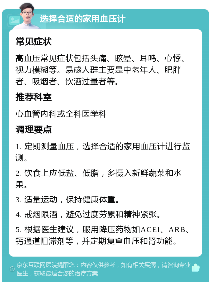 选择合适的家用血压计 常见症状 高血压常见症状包括头痛、眩晕、耳鸣、心悸、视力模糊等。易感人群主要是中老年人、肥胖者、吸烟者、饮酒过量者等。 推荐科室 心血管内科或全科医学科 调理要点 1. 定期测量血压，选择合适的家用血压计进行监测。 2. 饮食上应低盐、低脂，多摄入新鲜蔬菜和水果。 3. 适量运动，保持健康体重。 4. 戒烟限酒，避免过度劳累和精神紧张。 5. 根据医生建议，服用降压药物如ACEI、ARB、钙通道阻滞剂等，并定期复查血压和肾功能。