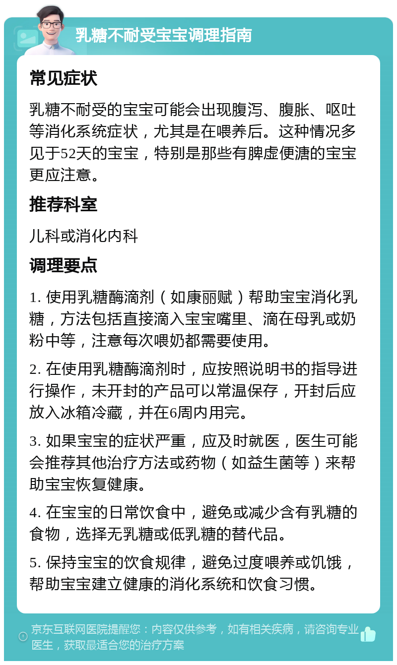 乳糖不耐受宝宝调理指南 常见症状 乳糖不耐受的宝宝可能会出现腹泻、腹胀、呕吐等消化系统症状，尤其是在喂养后。这种情况多见于52天的宝宝，特别是那些有脾虚便溏的宝宝更应注意。 推荐科室 儿科或消化内科 调理要点 1. 使用乳糖酶滴剂（如康丽赋）帮助宝宝消化乳糖，方法包括直接滴入宝宝嘴里、滴在母乳或奶粉中等，注意每次喂奶都需要使用。 2. 在使用乳糖酶滴剂时，应按照说明书的指导进行操作，未开封的产品可以常温保存，开封后应放入冰箱冷藏，并在6周内用完。 3. 如果宝宝的症状严重，应及时就医，医生可能会推荐其他治疗方法或药物（如益生菌等）来帮助宝宝恢复健康。 4. 在宝宝的日常饮食中，避免或减少含有乳糖的食物，选择无乳糖或低乳糖的替代品。 5. 保持宝宝的饮食规律，避免过度喂养或饥饿，帮助宝宝建立健康的消化系统和饮食习惯。