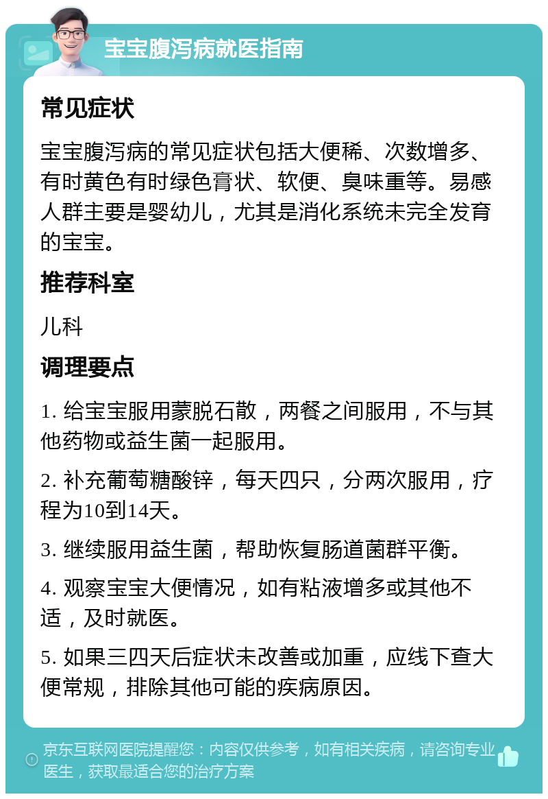 宝宝腹泻病就医指南 常见症状 宝宝腹泻病的常见症状包括大便稀、次数增多、有时黄色有时绿色膏状、软便、臭味重等。易感人群主要是婴幼儿，尤其是消化系统未完全发育的宝宝。 推荐科室 儿科 调理要点 1. 给宝宝服用蒙脱石散，两餐之间服用，不与其他药物或益生菌一起服用。 2. 补充葡萄糖酸锌，每天四只，分两次服用，疗程为10到14天。 3. 继续服用益生菌，帮助恢复肠道菌群平衡。 4. 观察宝宝大便情况，如有粘液增多或其他不适，及时就医。 5. 如果三四天后症状未改善或加重，应线下查大便常规，排除其他可能的疾病原因。