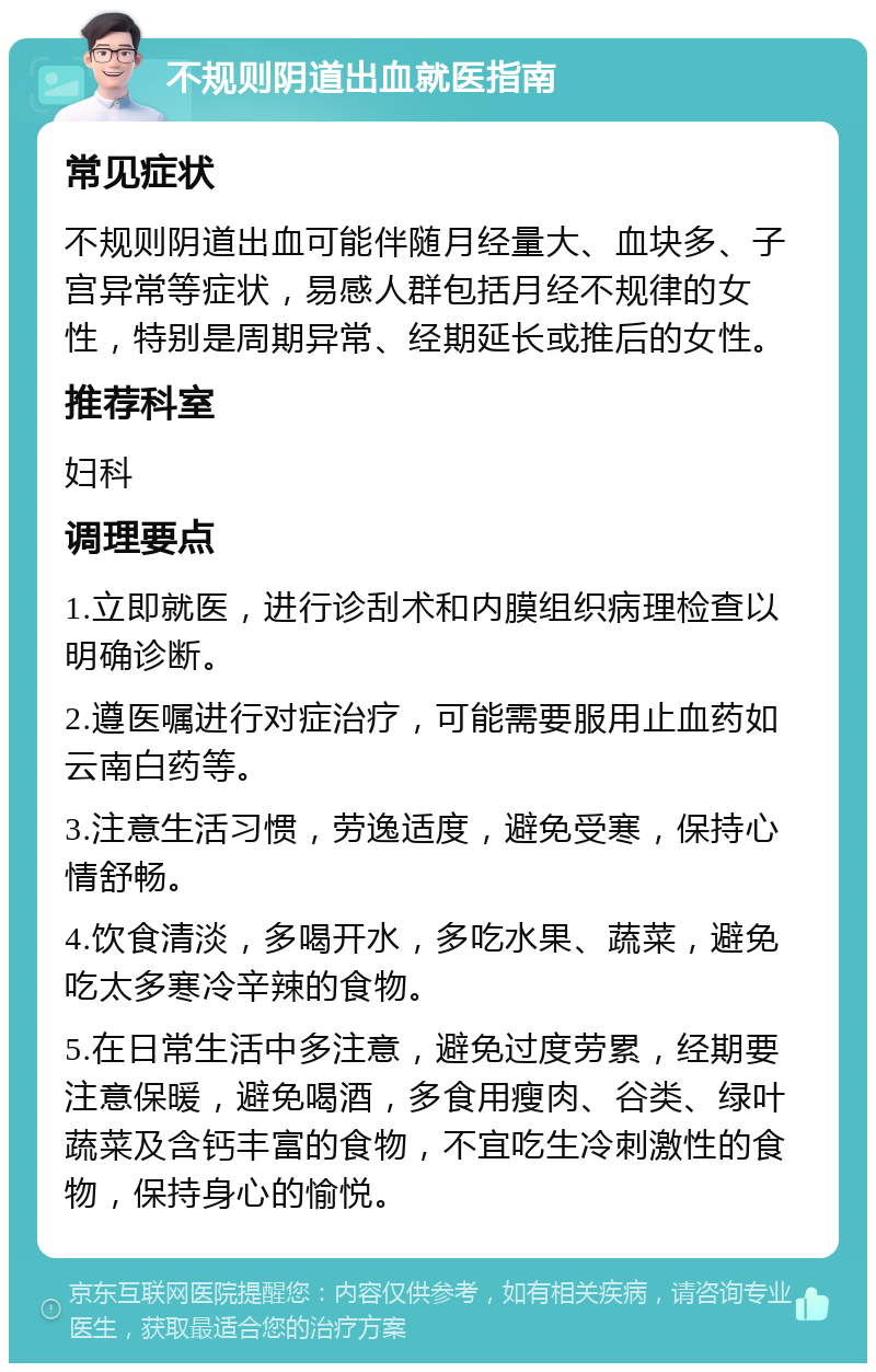 不规则阴道出血就医指南 常见症状 不规则阴道出血可能伴随月经量大、血块多、子宫异常等症状，易感人群包括月经不规律的女性，特别是周期异常、经期延长或推后的女性。 推荐科室 妇科 调理要点 1.立即就医，进行诊刮术和内膜组织病理检查以明确诊断。 2.遵医嘱进行对症治疗，可能需要服用止血药如云南白药等。 3.注意生活习惯，劳逸适度，避免受寒，保持心情舒畅。 4.饮食清淡，多喝开水，多吃水果、蔬菜，避免吃太多寒冷辛辣的食物。 5.在日常生活中多注意，避免过度劳累，经期要注意保暖，避免喝酒，多食用瘦肉、谷类、绿叶蔬菜及含钙丰富的食物，不宜吃生冷刺激性的食物，保持身心的愉悦。