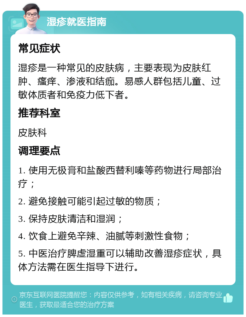 湿疹就医指南 常见症状 湿疹是一种常见的皮肤病，主要表现为皮肤红肿、瘙痒、渗液和结痂。易感人群包括儿童、过敏体质者和免疫力低下者。 推荐科室 皮肤科 调理要点 1. 使用无极膏和盐酸西替利嗪等药物进行局部治疗； 2. 避免接触可能引起过敏的物质； 3. 保持皮肤清洁和湿润； 4. 饮食上避免辛辣、油腻等刺激性食物； 5. 中医治疗脾虚湿重可以辅助改善湿疹症状，具体方法需在医生指导下进行。