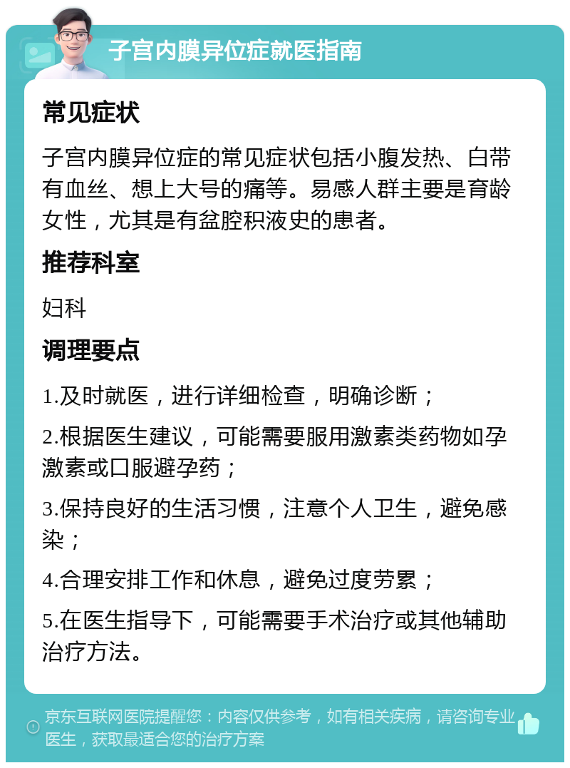 子宫内膜异位症就医指南 常见症状 子宫内膜异位症的常见症状包括小腹发热、白带有血丝、想上大号的痛等。易感人群主要是育龄女性，尤其是有盆腔积液史的患者。 推荐科室 妇科 调理要点 1.及时就医，进行详细检查，明确诊断； 2.根据医生建议，可能需要服用激素类药物如孕激素或口服避孕药； 3.保持良好的生活习惯，注意个人卫生，避免感染； 4.合理安排工作和休息，避免过度劳累； 5.在医生指导下，可能需要手术治疗或其他辅助治疗方法。