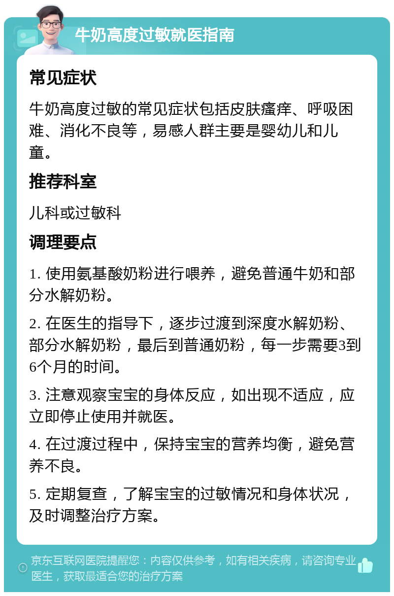 牛奶高度过敏就医指南 常见症状 牛奶高度过敏的常见症状包括皮肤瘙痒、呼吸困难、消化不良等，易感人群主要是婴幼儿和儿童。 推荐科室 儿科或过敏科 调理要点 1. 使用氨基酸奶粉进行喂养，避免普通牛奶和部分水解奶粉。 2. 在医生的指导下，逐步过渡到深度水解奶粉、部分水解奶粉，最后到普通奶粉，每一步需要3到6个月的时间。 3. 注意观察宝宝的身体反应，如出现不适应，应立即停止使用并就医。 4. 在过渡过程中，保持宝宝的营养均衡，避免营养不良。 5. 定期复查，了解宝宝的过敏情况和身体状况，及时调整治疗方案。