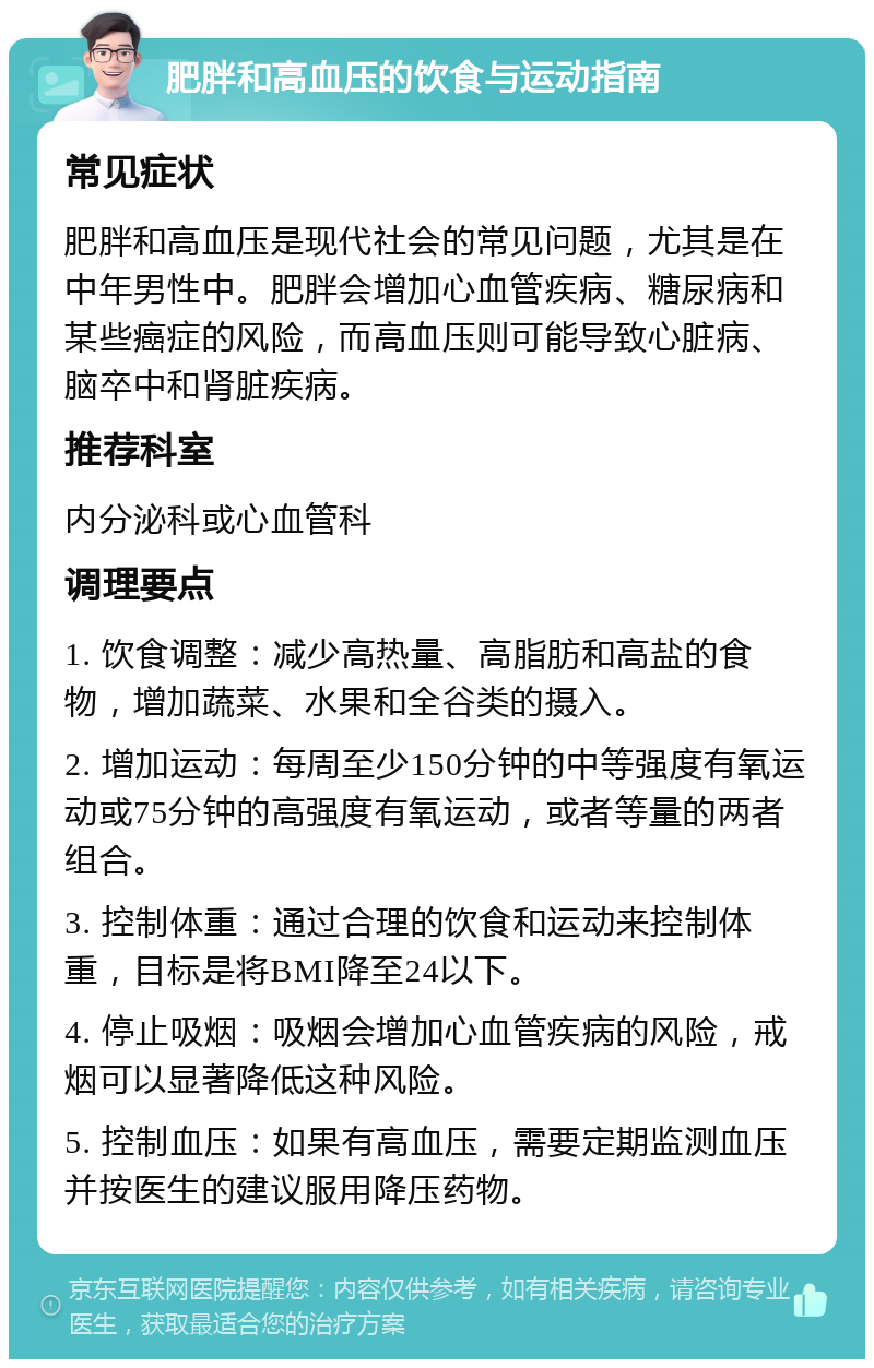 肥胖和高血压的饮食与运动指南 常见症状 肥胖和高血压是现代社会的常见问题，尤其是在中年男性中。肥胖会增加心血管疾病、糖尿病和某些癌症的风险，而高血压则可能导致心脏病、脑卒中和肾脏疾病。 推荐科室 内分泌科或心血管科 调理要点 1. 饮食调整：减少高热量、高脂肪和高盐的食物，增加蔬菜、水果和全谷类的摄入。 2. 增加运动：每周至少150分钟的中等强度有氧运动或75分钟的高强度有氧运动，或者等量的两者组合。 3. 控制体重：通过合理的饮食和运动来控制体重，目标是将BMI降至24以下。 4. 停止吸烟：吸烟会增加心血管疾病的风险，戒烟可以显著降低这种风险。 5. 控制血压：如果有高血压，需要定期监测血压并按医生的建议服用降压药物。