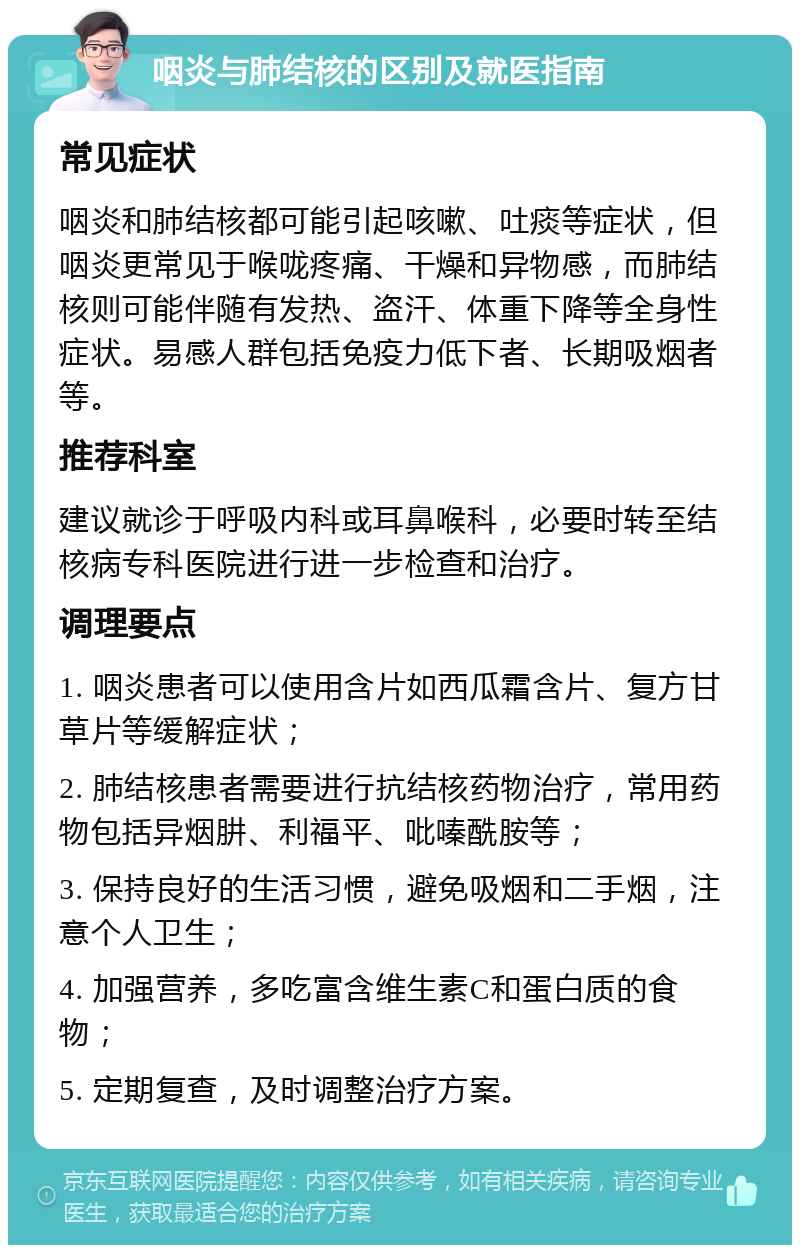 咽炎与肺结核的区别及就医指南 常见症状 咽炎和肺结核都可能引起咳嗽、吐痰等症状，但咽炎更常见于喉咙疼痛、干燥和异物感，而肺结核则可能伴随有发热、盗汗、体重下降等全身性症状。易感人群包括免疫力低下者、长期吸烟者等。 推荐科室 建议就诊于呼吸内科或耳鼻喉科，必要时转至结核病专科医院进行进一步检查和治疗。 调理要点 1. 咽炎患者可以使用含片如西瓜霜含片、复方甘草片等缓解症状； 2. 肺结核患者需要进行抗结核药物治疗，常用药物包括异烟肼、利福平、吡嗪酰胺等； 3. 保持良好的生活习惯，避免吸烟和二手烟，注意个人卫生； 4. 加强营养，多吃富含维生素C和蛋白质的食物； 5. 定期复查，及时调整治疗方案。