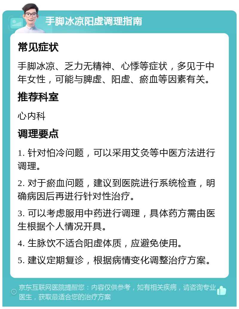 手脚冰凉阳虚调理指南 常见症状 手脚冰凉、乏力无精神、心悸等症状，多见于中年女性，可能与脾虚、阳虚、瘀血等因素有关。 推荐科室 心内科 调理要点 1. 针对怕冷问题，可以采用艾灸等中医方法进行调理。 2. 对于瘀血问题，建议到医院进行系统检查，明确病因后再进行针对性治疗。 3. 可以考虑服用中药进行调理，具体药方需由医生根据个人情况开具。 4. 生脉饮不适合阳虚体质，应避免使用。 5. 建议定期复诊，根据病情变化调整治疗方案。