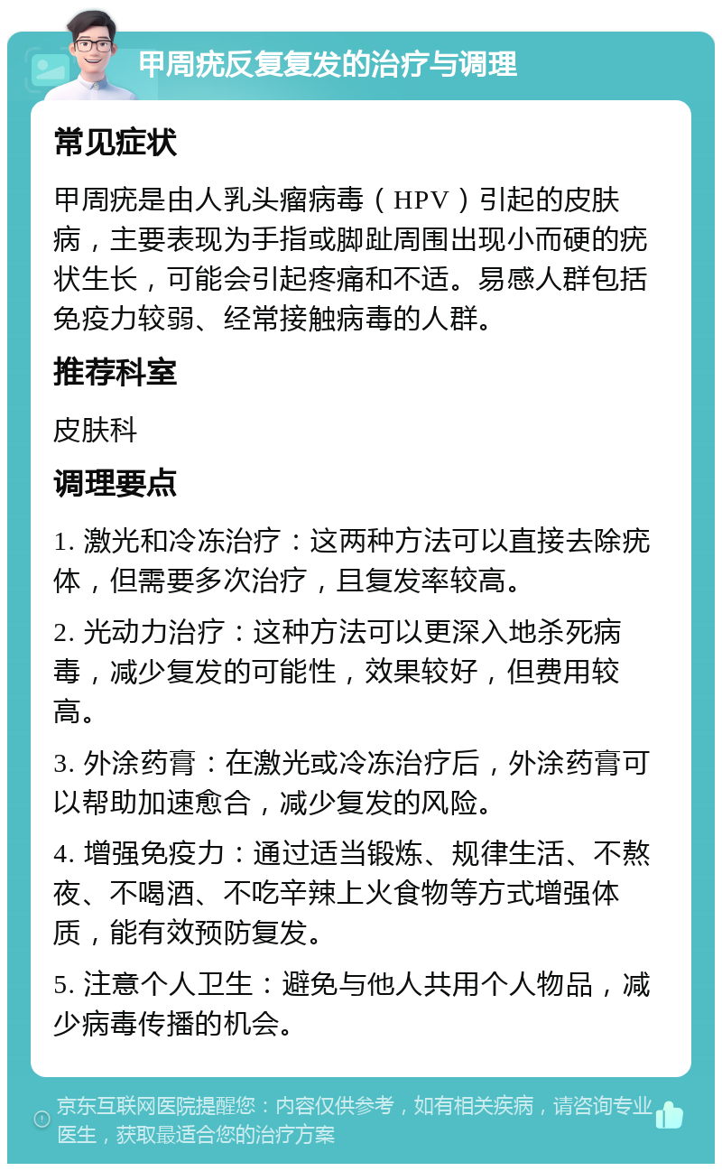 甲周疣反复复发的治疗与调理 常见症状 甲周疣是由人乳头瘤病毒（HPV）引起的皮肤病，主要表现为手指或脚趾周围出现小而硬的疣状生长，可能会引起疼痛和不适。易感人群包括免疫力较弱、经常接触病毒的人群。 推荐科室 皮肤科 调理要点 1. 激光和冷冻治疗：这两种方法可以直接去除疣体，但需要多次治疗，且复发率较高。 2. 光动力治疗：这种方法可以更深入地杀死病毒，减少复发的可能性，效果较好，但费用较高。 3. 外涂药膏：在激光或冷冻治疗后，外涂药膏可以帮助加速愈合，减少复发的风险。 4. 增强免疫力：通过适当锻炼、规律生活、不熬夜、不喝酒、不吃辛辣上火食物等方式增强体质，能有效预防复发。 5. 注意个人卫生：避免与他人共用个人物品，减少病毒传播的机会。