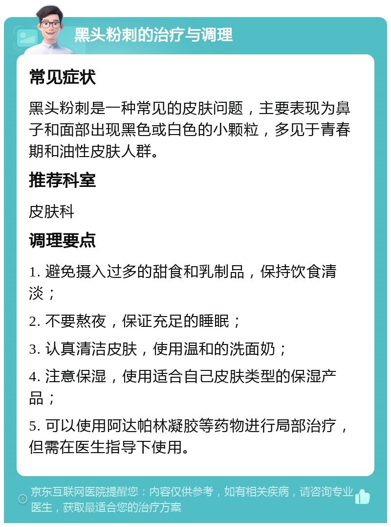 黑头粉刺的治疗与调理 常见症状 黑头粉刺是一种常见的皮肤问题，主要表现为鼻子和面部出现黑色或白色的小颗粒，多见于青春期和油性皮肤人群。 推荐科室 皮肤科 调理要点 1. 避免摄入过多的甜食和乳制品，保持饮食清淡； 2. 不要熬夜，保证充足的睡眠； 3. 认真清洁皮肤，使用温和的洗面奶； 4. 注意保湿，使用适合自己皮肤类型的保湿产品； 5. 可以使用阿达帕林凝胶等药物进行局部治疗，但需在医生指导下使用。