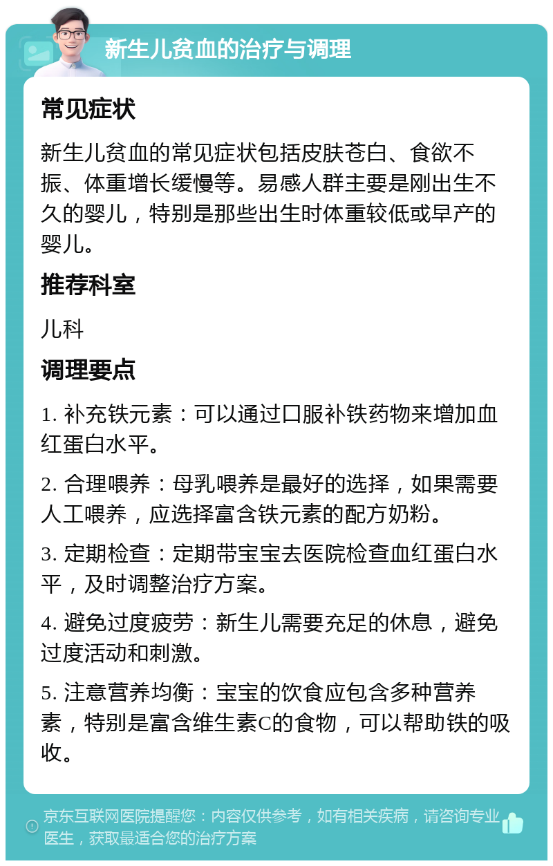 新生儿贫血的治疗与调理 常见症状 新生儿贫血的常见症状包括皮肤苍白、食欲不振、体重增长缓慢等。易感人群主要是刚出生不久的婴儿，特别是那些出生时体重较低或早产的婴儿。 推荐科室 儿科 调理要点 1. 补充铁元素：可以通过口服补铁药物来增加血红蛋白水平。 2. 合理喂养：母乳喂养是最好的选择，如果需要人工喂养，应选择富含铁元素的配方奶粉。 3. 定期检查：定期带宝宝去医院检查血红蛋白水平，及时调整治疗方案。 4. 避免过度疲劳：新生儿需要充足的休息，避免过度活动和刺激。 5. 注意营养均衡：宝宝的饮食应包含多种营养素，特别是富含维生素C的食物，可以帮助铁的吸收。