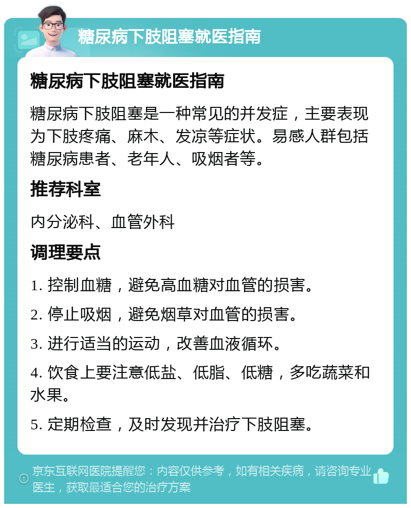 糖尿病下肢阻塞就医指南 糖尿病下肢阻塞就医指南 糖尿病下肢阻塞是一种常见的并发症，主要表现为下肢疼痛、麻木、发凉等症状。易感人群包括糖尿病患者、老年人、吸烟者等。 推荐科室 内分泌科、血管外科 调理要点 1. 控制血糖，避免高血糖对血管的损害。 2. 停止吸烟，避免烟草对血管的损害。 3. 进行适当的运动，改善血液循环。 4. 饮食上要注意低盐、低脂、低糖，多吃蔬菜和水果。 5. 定期检查，及时发现并治疗下肢阻塞。