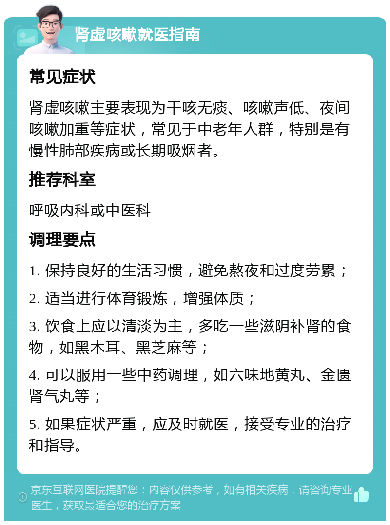 肾虚咳嗽就医指南 常见症状 肾虚咳嗽主要表现为干咳无痰、咳嗽声低、夜间咳嗽加重等症状，常见于中老年人群，特别是有慢性肺部疾病或长期吸烟者。 推荐科室 呼吸内科或中医科 调理要点 1. 保持良好的生活习惯，避免熬夜和过度劳累； 2. 适当进行体育锻炼，增强体质； 3. 饮食上应以清淡为主，多吃一些滋阴补肾的食物，如黑木耳、黑芝麻等； 4. 可以服用一些中药调理，如六味地黄丸、金匮肾气丸等； 5. 如果症状严重，应及时就医，接受专业的治疗和指导。